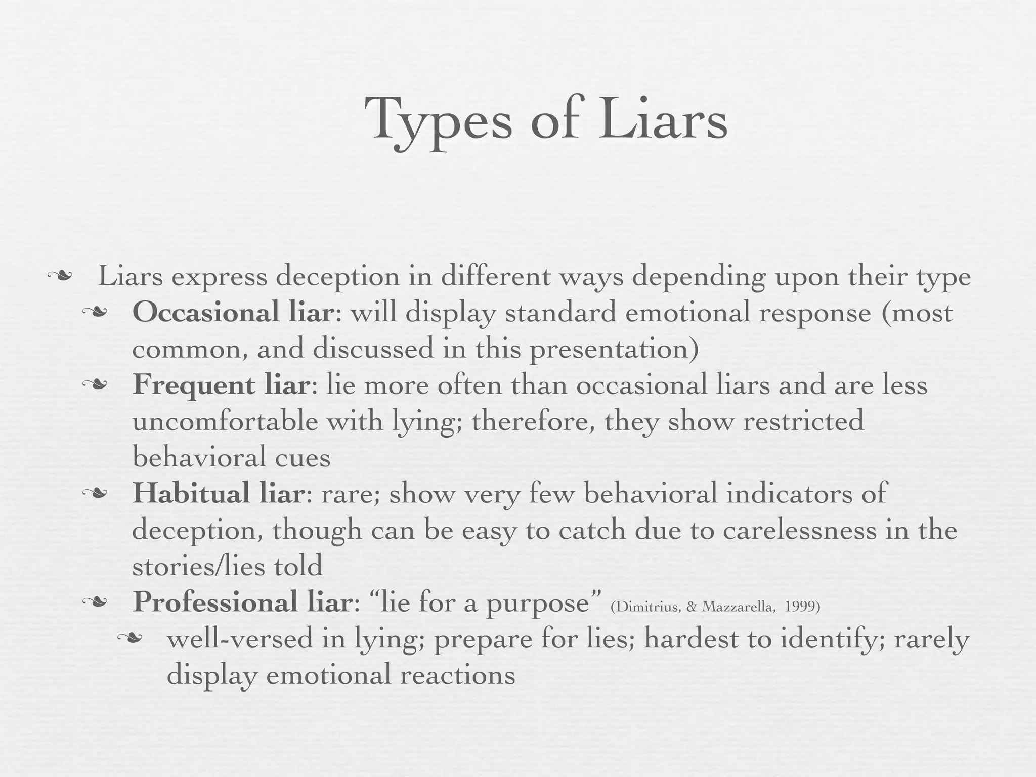 Types of Liars

    Liars express deception in different ways depending upon their type
     Occasional liar: will display standard emotional response (most
       common, and discussed in this presentation)
     Frequent liar: lie more often than occasional liars and are less
       uncomfortable with lying; therefore, they show restricted
       behavioral cues
     Habitual liar: rare; show very few behavioral indicators of
       deception, though can be easy to catch due to carelessness in the
       stories/lies told
     Professional liar: “lie for a purpose” (Dimitrius, & Mazzarella, 1999)
       well-versed in lying; prepare for lies; hardest to identify; rarely
          display emotional reactions
 