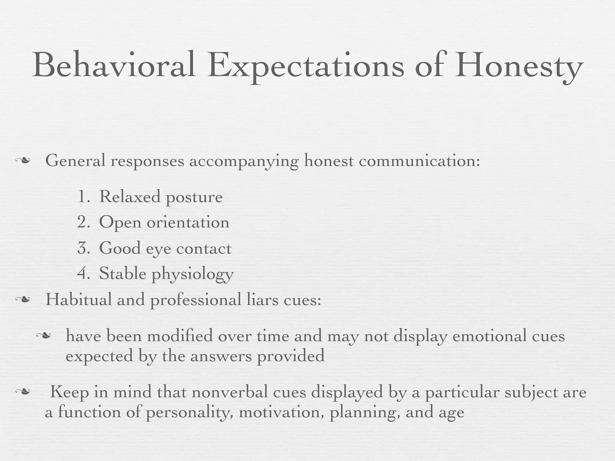 Behavioral Expectations of Honesty

   General responses accompanying honest communication:
       1. Relaxed posture
       2. Open orientation
       3. Good eye contact
       4. Stable physiology
   Habitual and professional liars cues:
       have been modiﬁed over time and may not display emotional cues
        expected by the answers provided
    Keep in mind that nonverbal cues displayed by a particular subject are
    a function of personality, motivation, planning, and age
 