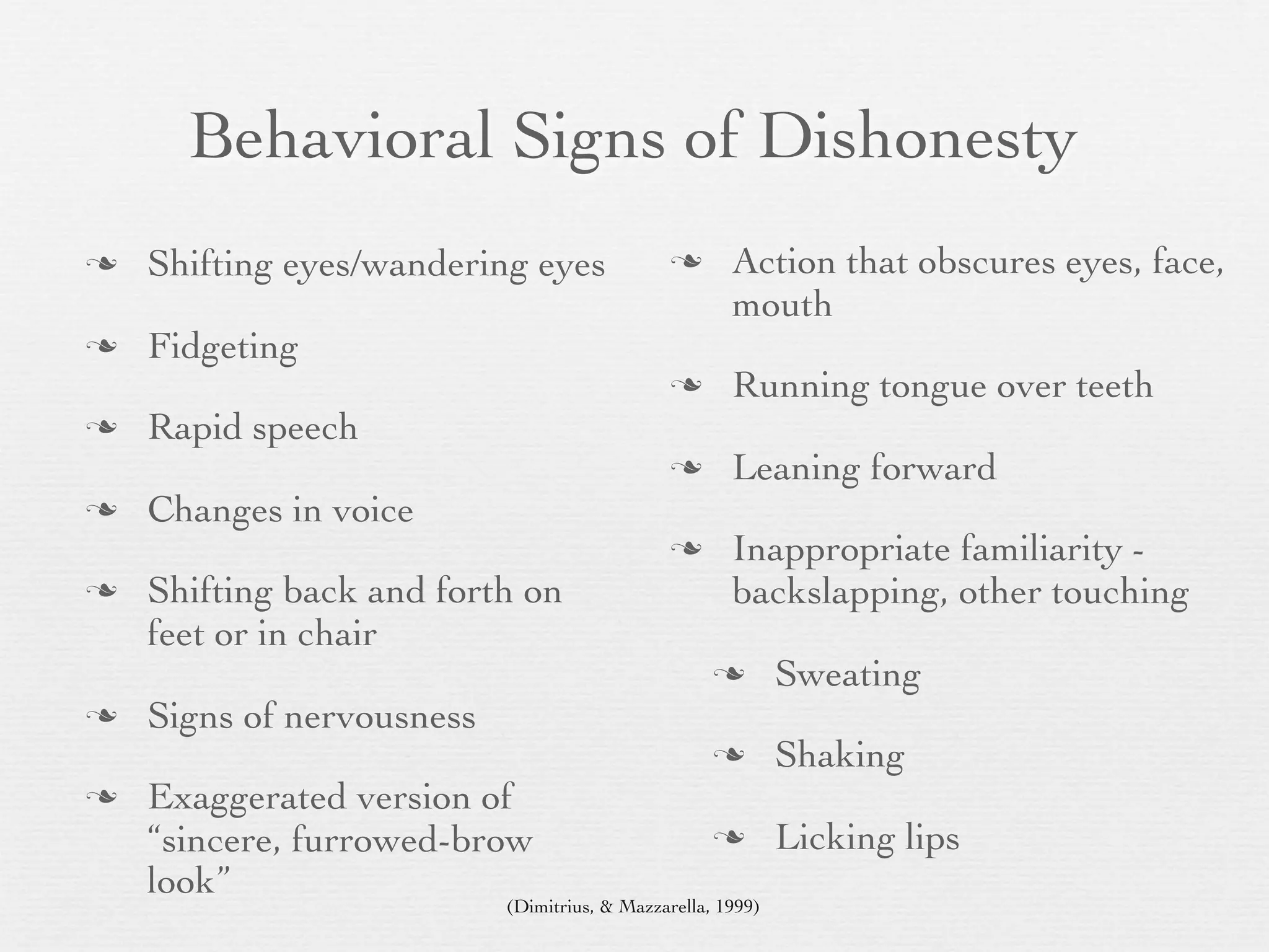 Behavioral Signs of Dishonesty
   Shifting eyes/wandering eyes                     Action that obscures eyes, face,
                                                      mouth
   Fidgeting
                                                     Running tongue over teeth
   Rapid speech
                                                     Leaning forward
   Changes in voice
                                                     Inappropriate familiarity -
   Shifting back and forth on                        backslapping, other touching
    feet or in chair
                                                            Sweating
   Signs of nervousness
                                                            Shaking
   Exaggerated version of
    “sincere, furrowed-brow                                 Licking lips
    look”
                           (Dimitrius, & Mazzarella, 1999)
 