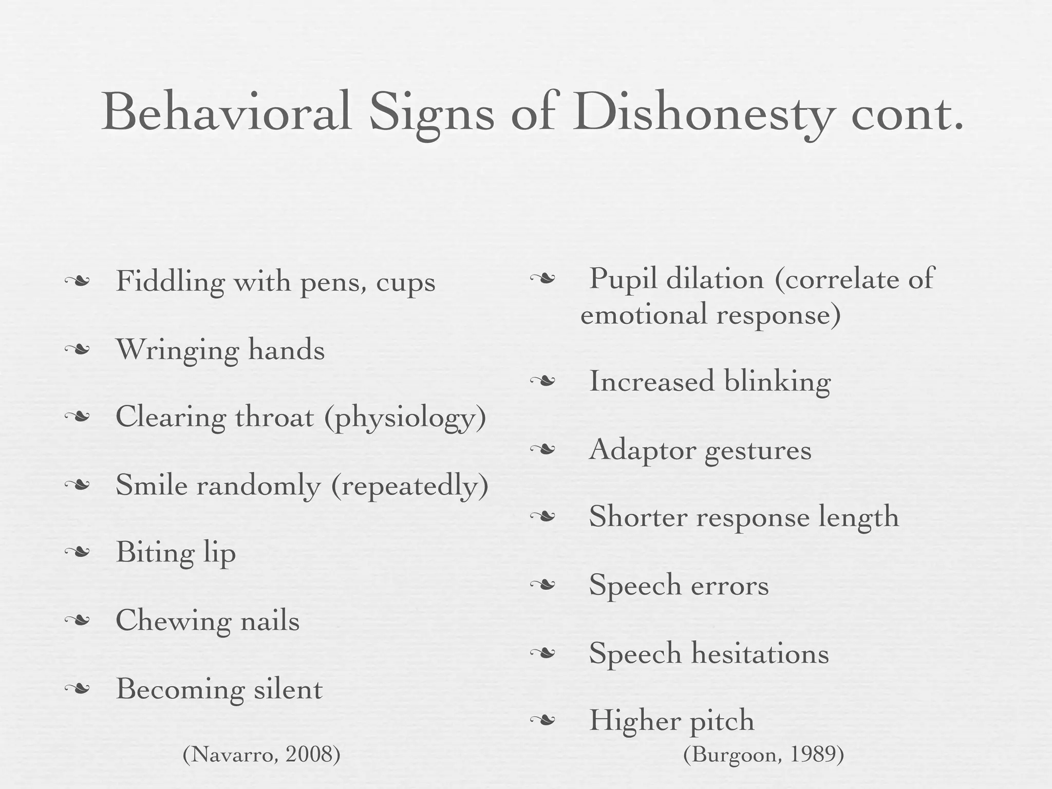 Behavioral Signs of Dishonesty cont.

   Fiddling with pens, cups           Pupil dilation (correlate of
                                       emotional response)
   Wringing hands
                                      Increased blinking
   Clearing throat (physiology)
                                      Adaptor gestures
   Smile randomly (repeatedly)
                                      Shorter response length
   Biting lip
                                      Speech errors
   Chewing nails
                                      Speech hesitations
   Becoming silent
                                      Higher pitch
         (Navarro, 2008)                       (Burgoon, 1989)
 
