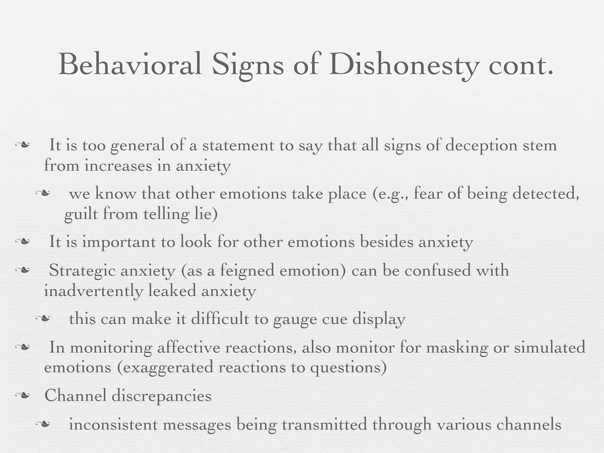 Behavioral Signs of Dishonesty cont.

    It is too general of a statement to say that all signs of deception stem
    from increases in anxiety
        we know that other emotions take place (e.g., fear of being detected,
        guilt from telling lie)
   It is important to look for other emotions besides anxiety
    Strategic anxiety (as a feigned emotion) can be confused with
    inadvertently leaked anxiety
       this can make it difﬁcult to gauge cue display
    In monitoring affective reactions, also monitor for masking or simulated
    emotions (exaggerated reactions to questions)
   Channel discrepancies
       inconsistent messages being transmitted through various channels
 