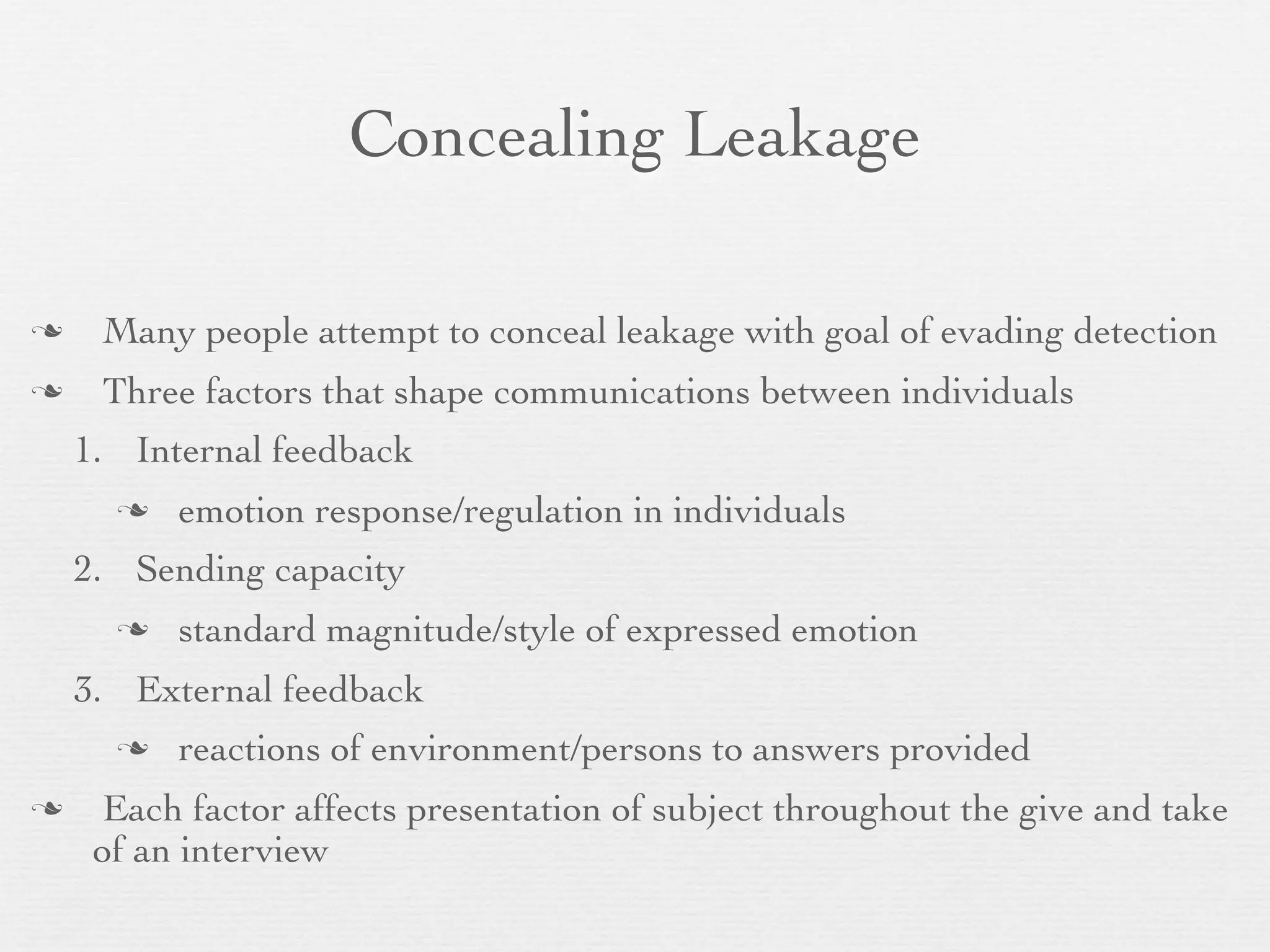 Concealing Leakage

    Many people attempt to conceal leakage with goal of evading detection
    Three factors that shape communications between individuals
    1. Internal feedback
         emotion response/regulation in individuals
    2. Sending capacity
         standard magnitude/style of expressed emotion
    3. External feedback
         reactions of environment/persons to answers provided
     Each factor affects presentation of subject throughout the give and take
     of an interview
 