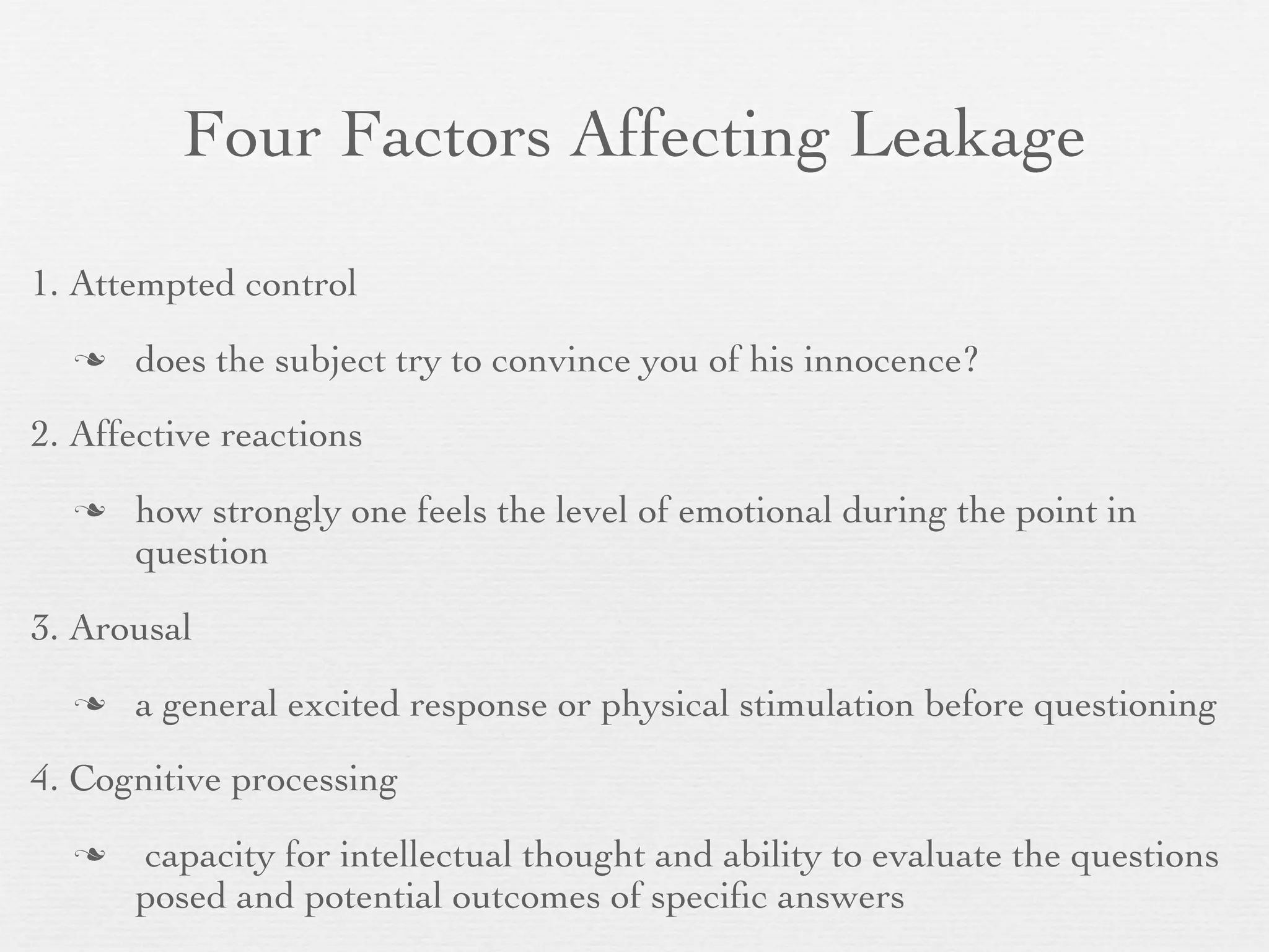 Four Factors Affecting Leakage

1. Attempted control
     does the subject try to convince you of his innocence?
2. Affective reactions
     how strongly one feels the level of emotional during the point in
      question

3. Arousal
     a general excited response or physical stimulation before questioning
4. Cognitive processing
     capacity for intellectual thought and ability to evaluate the questions
      posed and potential outcomes of speciﬁc answers
 