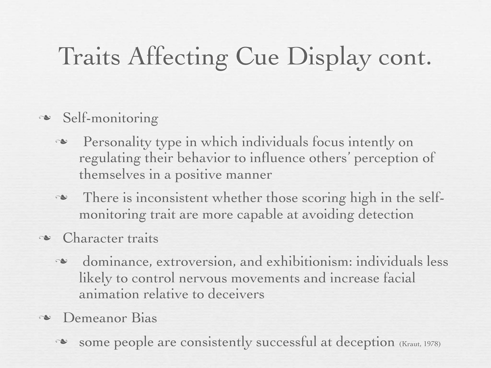 Traits Affecting Cue Display cont.

   Self-monitoring
        Personality type in which individuals focus intently on
        regulating their behavior to inﬂuence others’ perception of
        themselves in a positive manner
       There is inconsistent whether those scoring high in the self-
        monitoring trait are more capable at avoiding detection
   Character traits
        dominance, extroversion, and exhibitionism: individuals less
        likely to control nervous movements and increase facial
        animation relative to deceivers
   Demeanor Bias
       some people are consistently successful at deception (Kraut, 1978)
 