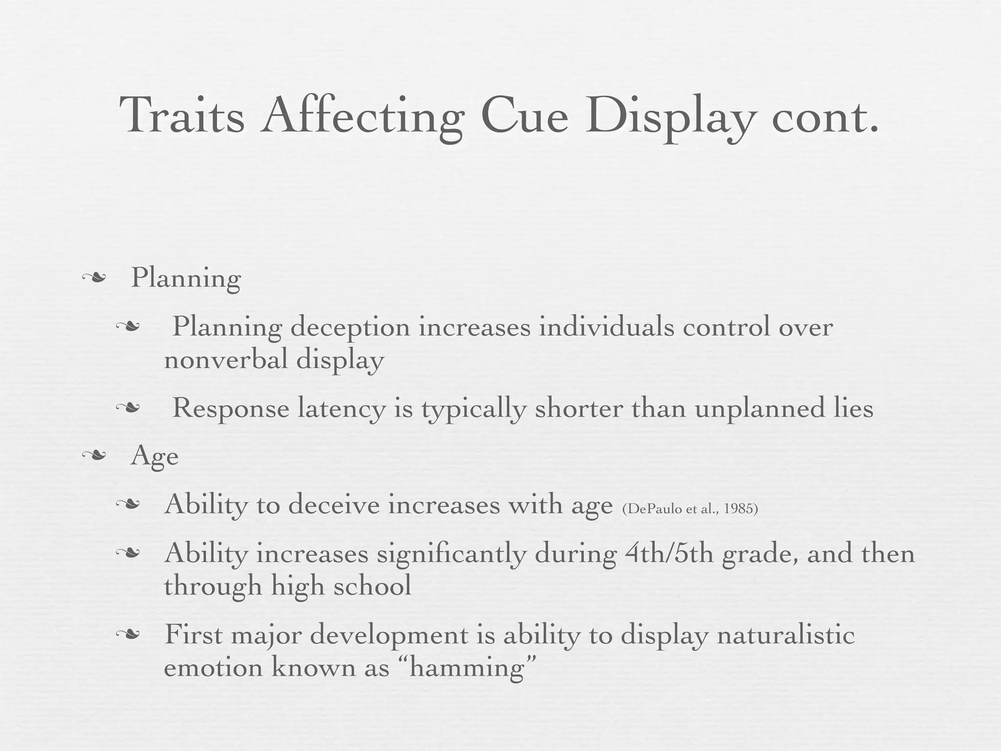 Traits Affecting Cue Display cont.

   Planning
       Planning deception increases individuals control over
        nonverbal display
       Response latency is typically shorter than unplanned lies
   Age
       Ability to deceive increases with age (DePaulo et al., 1985)
       Ability increases signiﬁcantly during 4th/5th grade, and then
        through high school
       First major development is ability to display naturalistic
        emotion known as “hamming”
 