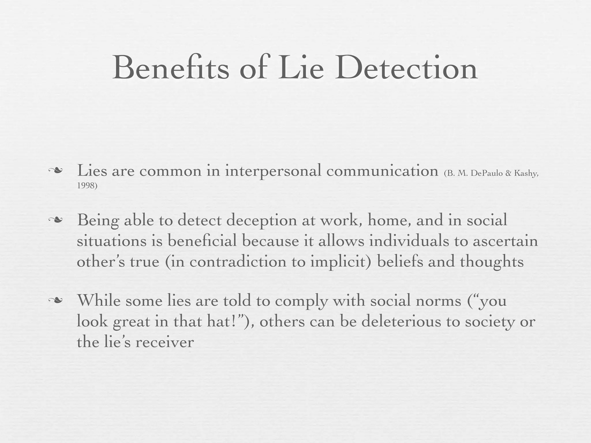 Beneﬁts of Lie Detection

   Lies are common in interpersonal communication (B. M. DePaulo & Kashy,
    1998)


   Being able to detect deception at work, home, and in social
    situations is beneﬁcial because it allows individuals to ascertain
    other’s true (in contradiction to implicit) beliefs and thoughts

   While some lies are told to comply with social norms (“you
    look great in that hat!”), others can be deleterious to society or
    the lie’s receiver
 