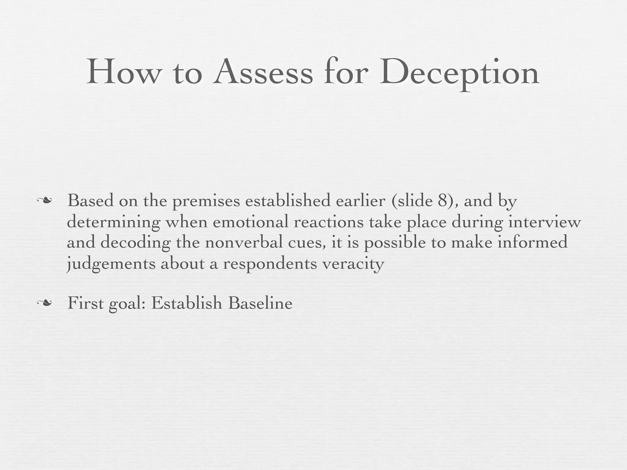 How to Assess for Deception


   Based on the premises established earlier (slide 8), and by
    determining when emotional reactions take place during interview
    and decoding the nonverbal cues, it is possible to make informed
    judgements about a respondents veracity

   First goal: Establish Baseline
 
