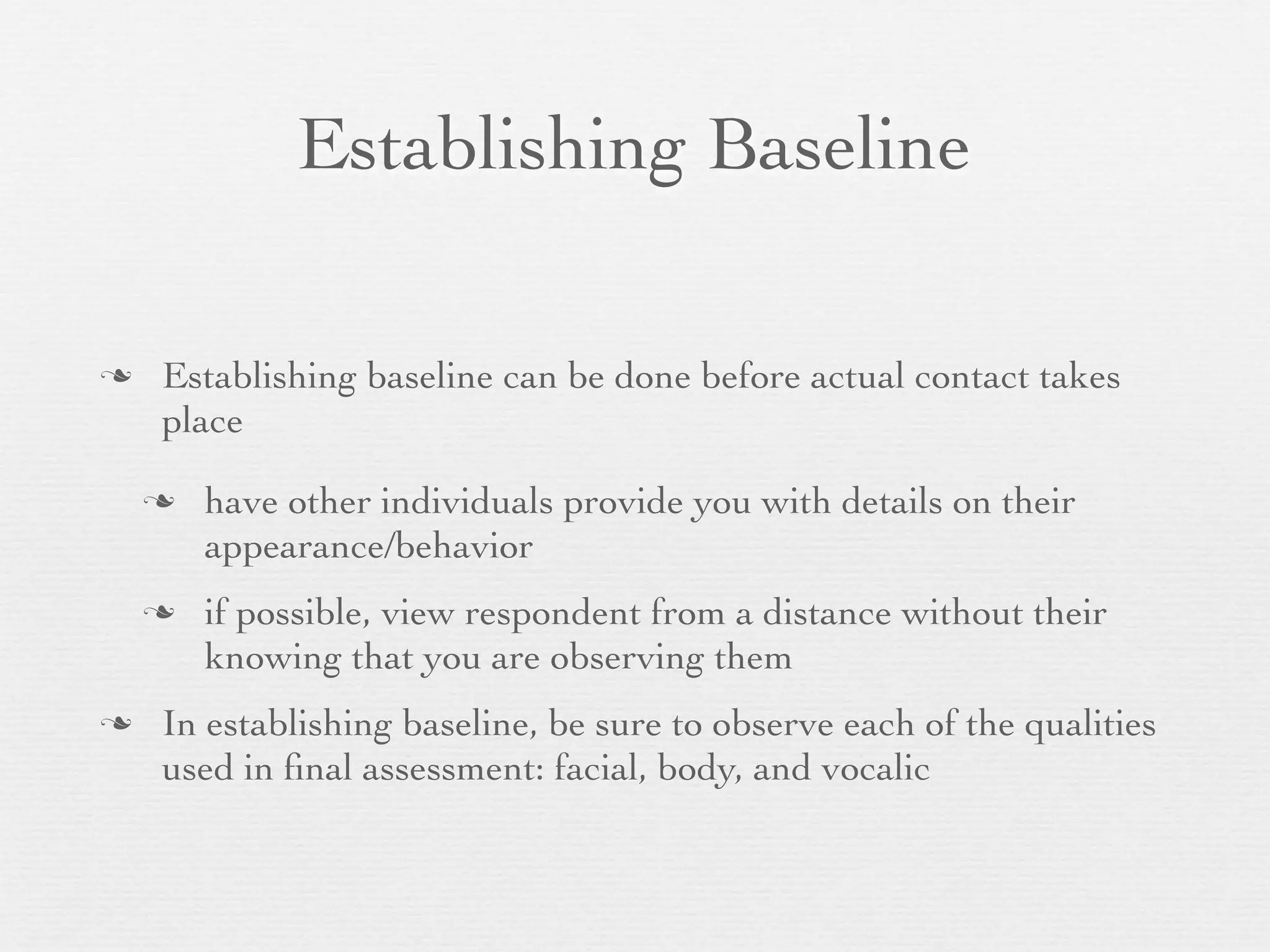 Establishing Baseline

   Establishing baseline can be done before actual contact takes
    place

       have other individuals provide you with details on their
        appearance/behavior
       if possible, view respondent from a distance without their
        knowing that you are observing them
   In establishing baseline, be sure to observe each of the qualities
    used in ﬁnal assessment: facial, body, and vocalic
 