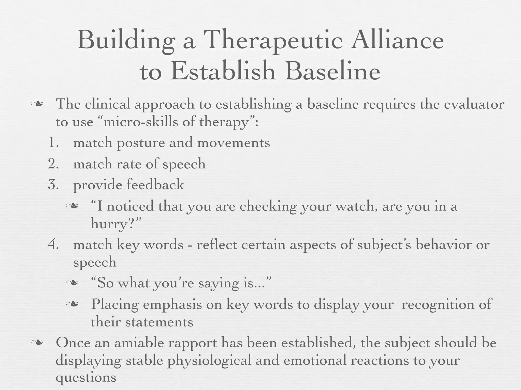 Building a Therapeutic Alliance
            to Establish Baseline
 The clinical approach to establishing a baseline requires the evaluator
  to use “micro-skills of therapy”:
 1. match posture and movements
 2. match rate of speech
 3. provide feedback
     “I noticed that you are checking your watch, are you in a
        hurry?”
 4. match key words - reﬂect certain aspects of subject’s behavior or
     speech
     “So what you’re saying is...”

     Placing emphasis on key words to display your recognition of
        their statements
 Once an amiable rapport has been established, the subject should be
  displaying stable physiological and emotional reactions to your
  questions
 