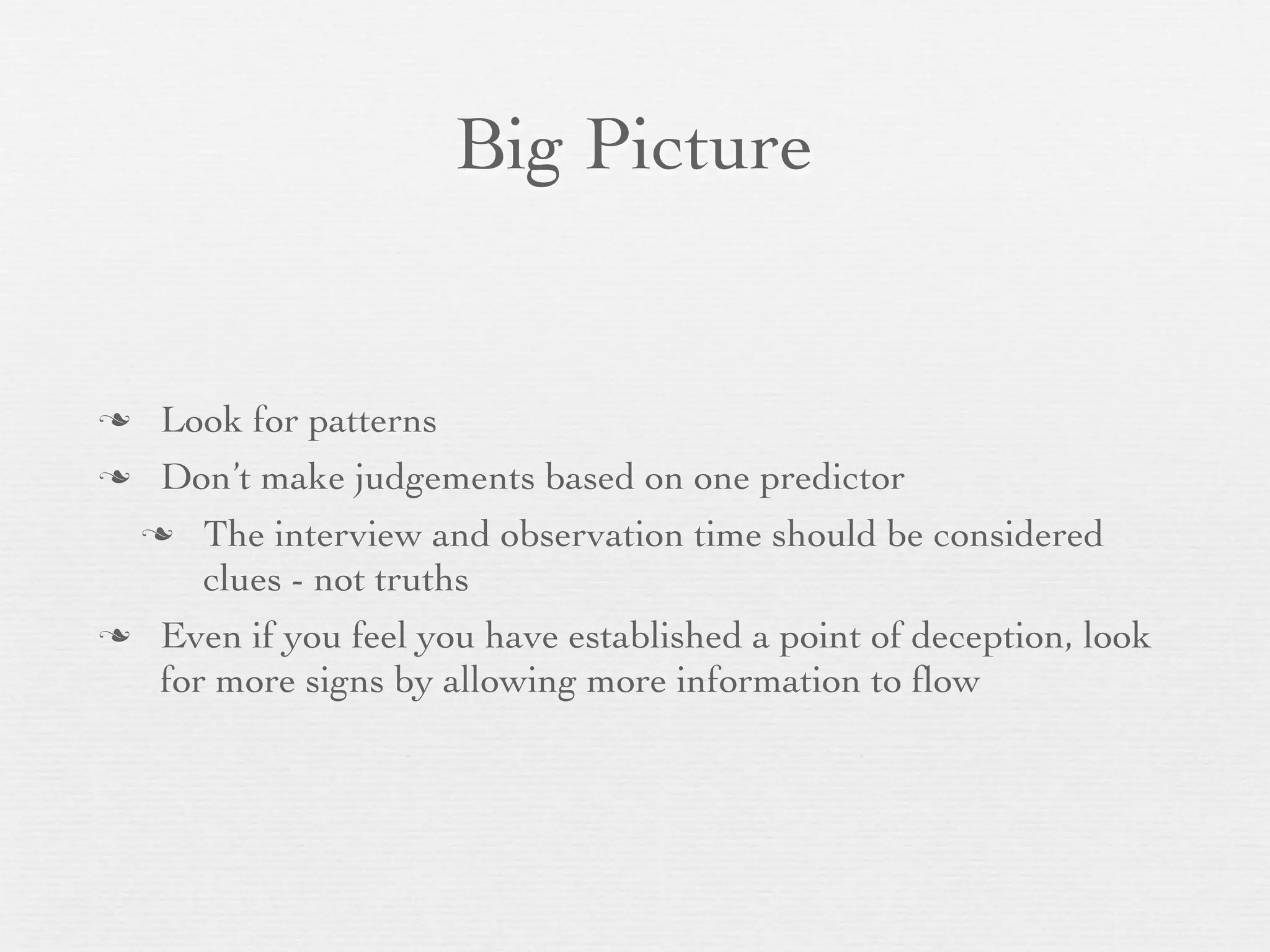 Big Picture


 Look for patterns
 Don’t make judgements based on one predictor

  The interview and observation time should be considered
     clues - not truths
 Even if you feel you have established a point of deception, look
  for more signs by allowing more information to ﬂow
 