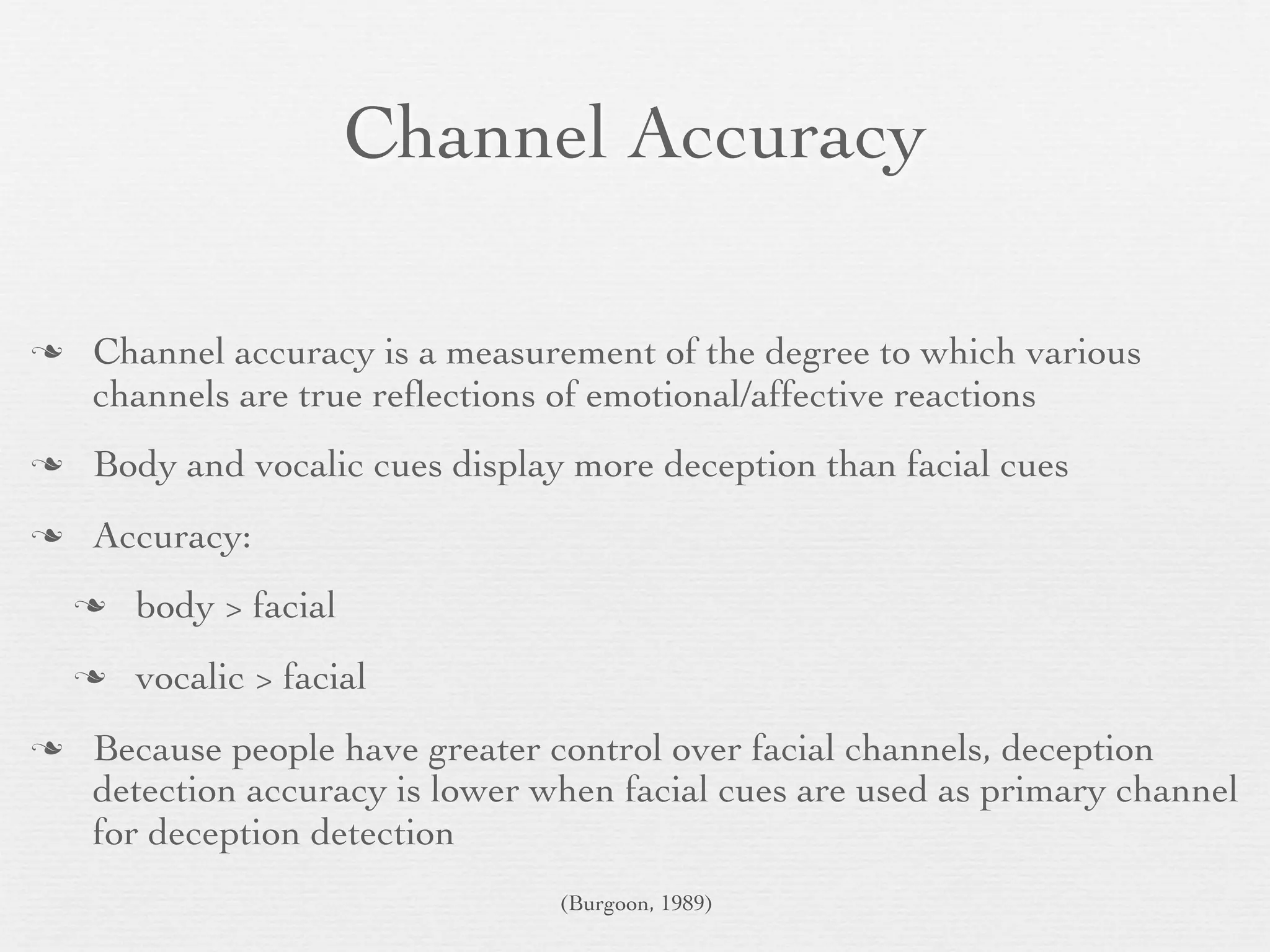 Channel Accuracy

   Channel accuracy is a measurement of the degree to which various
    channels are true reﬂections of emotional/affective reactions
   Body and vocalic cues display more deception than facial cues
   Accuracy:
       body > facial
       vocalic > facial
   Because people have greater control over facial channels, deception
    detection accuracy is lower when facial cues are used as primary channel
    for deception detection
                                 (Burgoon, 1989)
 
