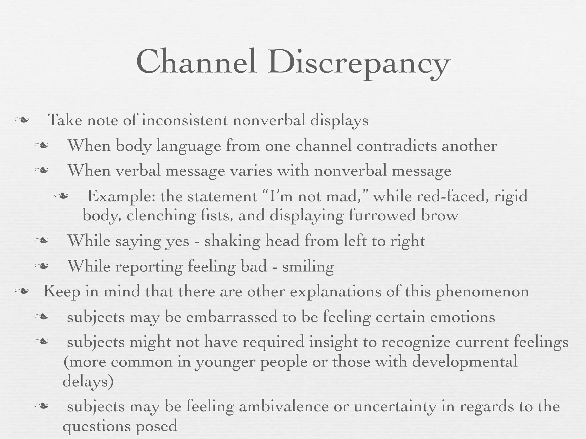 Channel Discrepancy
 Take note of inconsistent nonverbal displays
    When body language from one channel contradicts another
    When verbal message varies with nonverbal message
      Example: the statement “I’m not mad,” while red-faced, rigid
       body, clenching ﬁsts, and displaying furrowed brow
    While saying yes - shaking head from left to right
    While reporting feeling bad - smiling
 Keep in mind that there are other explanations of this phenomenon

    subjects may be embarrassed to be feeling certain emotions
    subjects might not have required insight to recognize current feelings
    (more common in younger people or those with developmental
    delays)
    subjects may be feeling ambivalence or uncertainty in regards to the
    questions posed
 