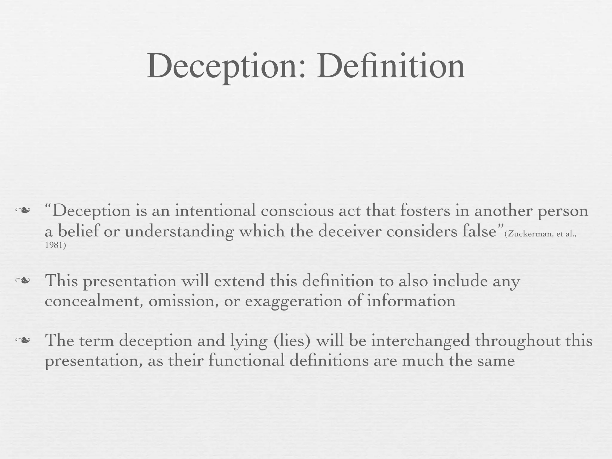 Deception: Deﬁnition


   “Deception is an intentional conscious act that fosters in another person
    a belief or understanding which the deceiver considers false”(Zuckerman, et al.,
    1981)


   This presentation will extend this deﬁnition to also include any
    concealment, omission, or exaggeration of information

   The term deception and lying (lies) will be interchanged throughout this
    presentation, as their functional deﬁnitions are much the same
 