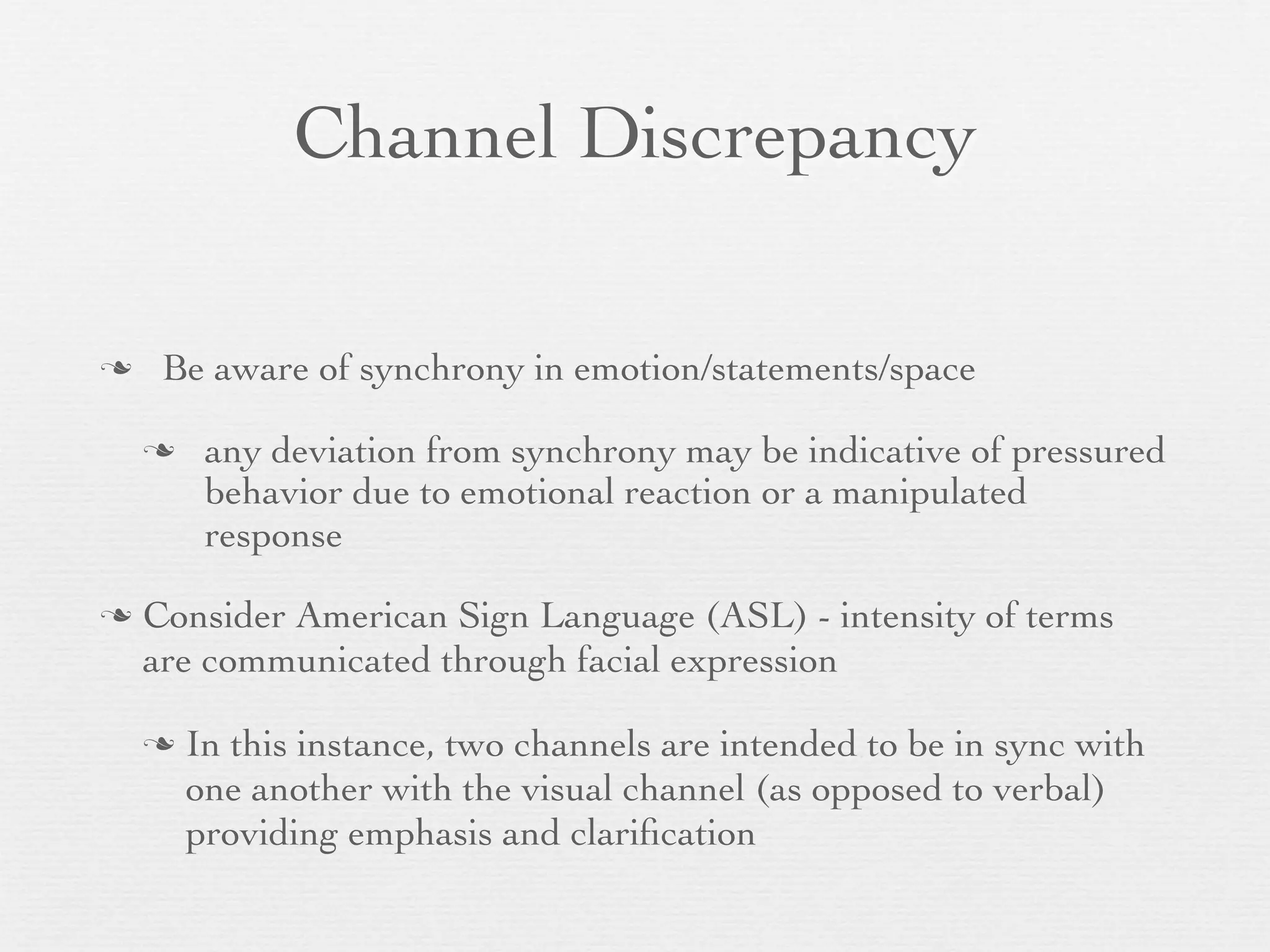 Channel Discrepancy

    Be aware of synchrony in emotion/statements/space

        any deviation from synchrony may be indicative of pressured
         behavior due to emotional reaction or a manipulated
         response

   Consider American Sign Language (ASL) - intensity of terms
    are communicated through facial expression

       In this instance, two channels are intended to be in sync with
        one another with the visual channel (as opposed to verbal)
        providing emphasis and clariﬁcation
 
