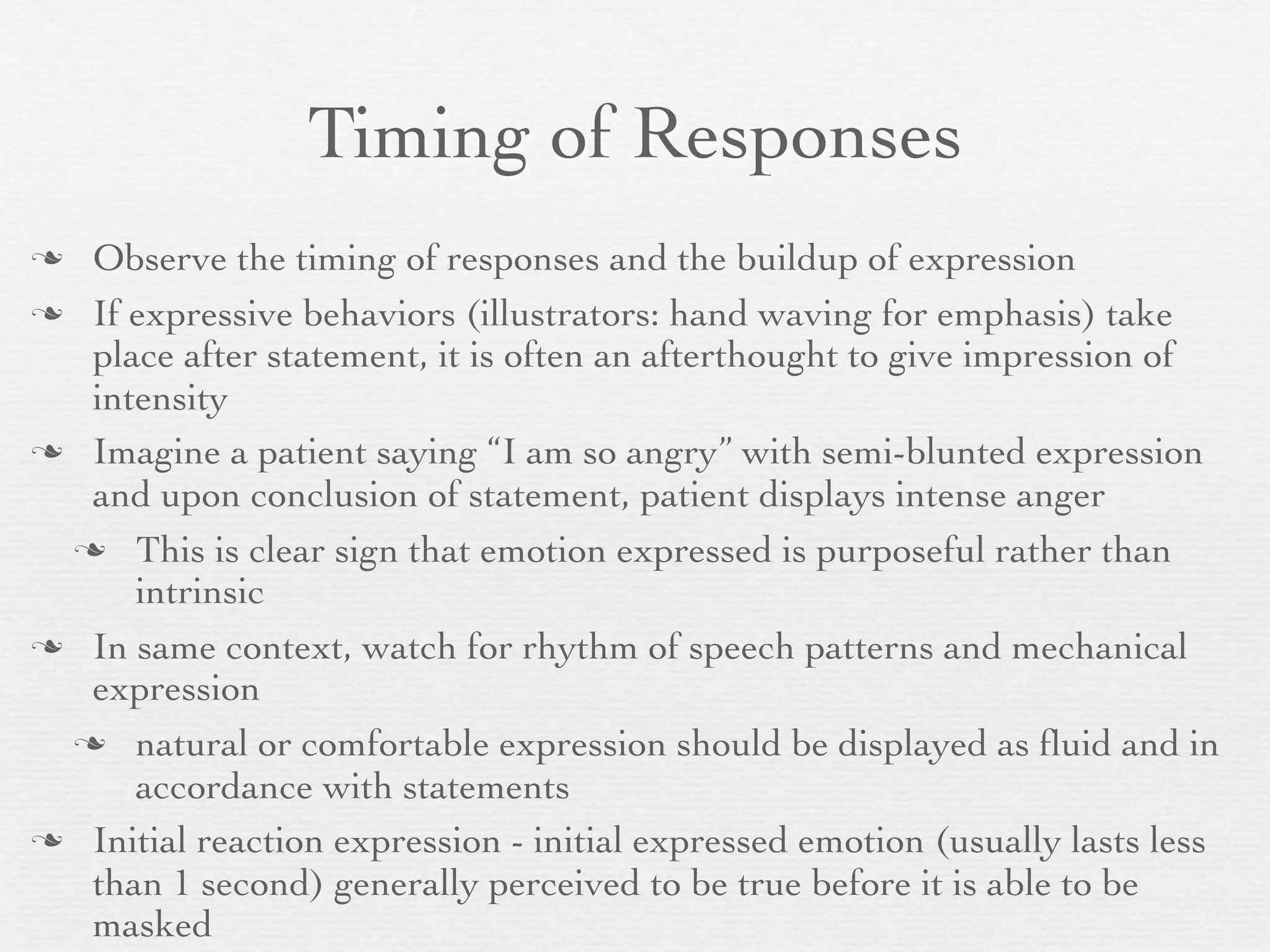 Timing of Responses
 Observe the timing of responses and the buildup of expression
 If expressive behaviors (illustrators: hand waving for emphasis) take
  place after statement, it is often an afterthought to give impression of
  intensity
 Imagine a patient saying “I am so angry” with semi-blunted expression
  and upon conclusion of statement, patient displays intense anger
  This is clear sign that emotion expressed is purposeful rather than
     intrinsic
 In same context, watch for rhythm of speech patterns and mechanical
  expression
  natural or comfortable expression should be displayed as ﬂuid and in
     accordance with statements
 Initial reaction expression - initial expressed emotion (usually lasts less
  than 1 second) generally perceived to be true before it is able to be
  masked
 