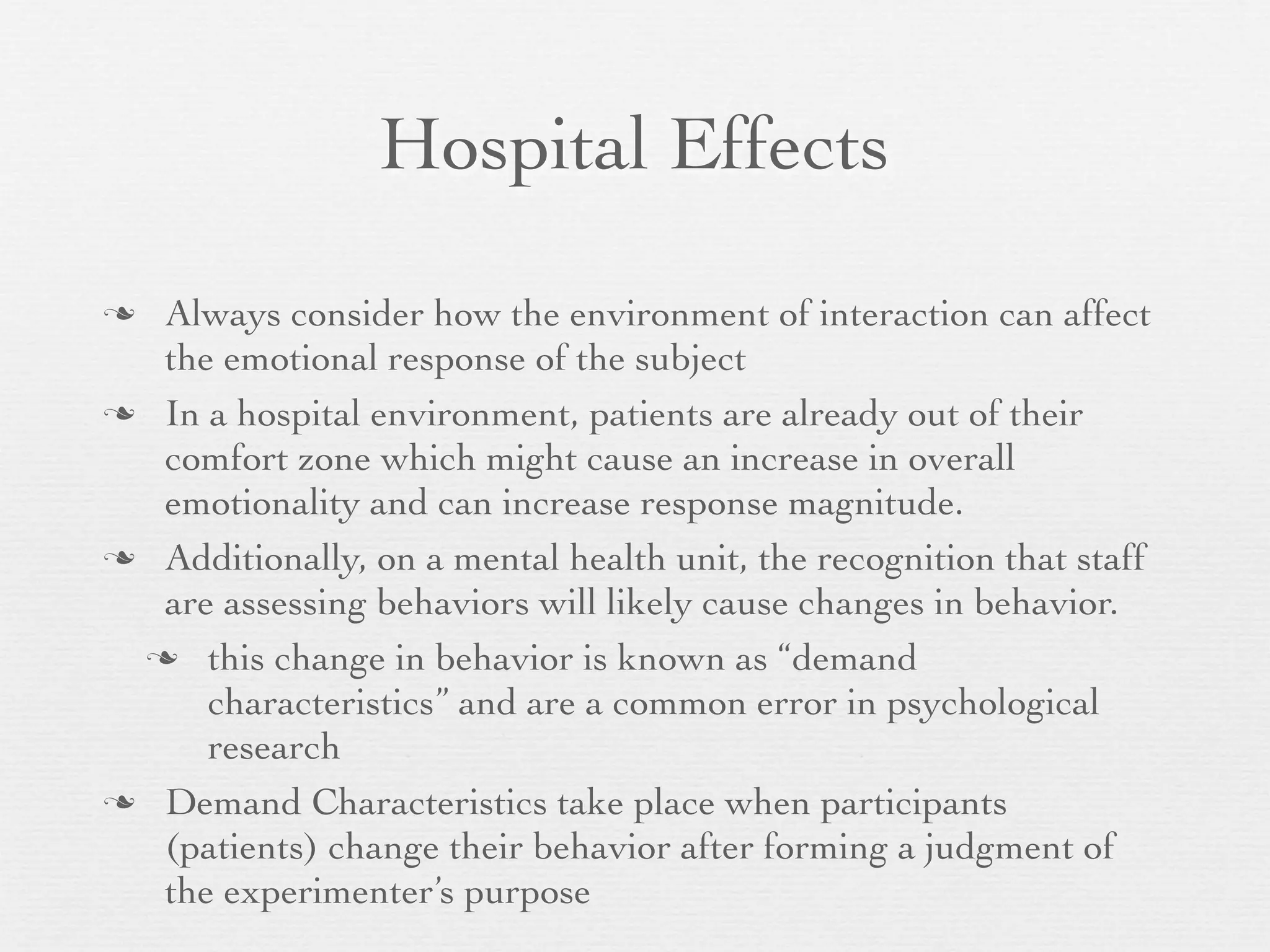 Hospital Effects

 Always consider how the environment of interaction can affect
  the emotional response of the subject
 In a hospital environment, patients are already out of their
  comfort zone which might cause an increase in overall
  emotionality and can increase response magnitude.
 Additionally, on a mental health unit, the recognition that staff
  are assessing behaviors will likely cause changes in behavior.
  this change in behavior is known as “demand
     characteristics” and are a common error in psychological
     research
 Demand Characteristics take place when participants
  (patients) change their behavior after forming a judgment of
  the experimenter’s purpose
 