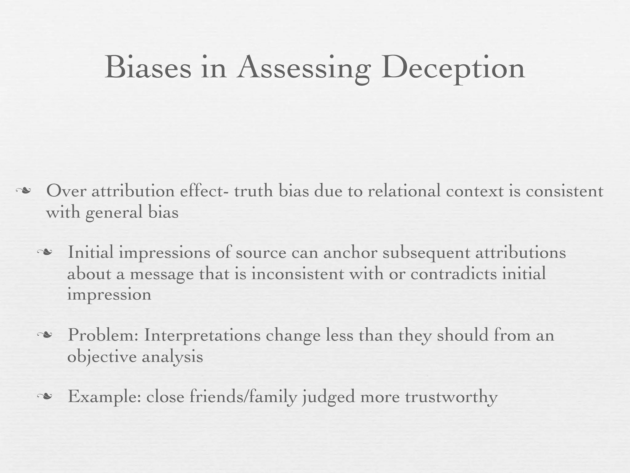 Biases in Assessing Deception


   Over attribution effect- truth bias due to relational context is consistent
    with general bias

       Initial impressions of source can anchor subsequent attributions
        about a message that is inconsistent with or contradicts initial
        impression

       Problem: Interpretations change less than they should from an
        objective analysis

       Example: close friends/family judged more trustworthy
 