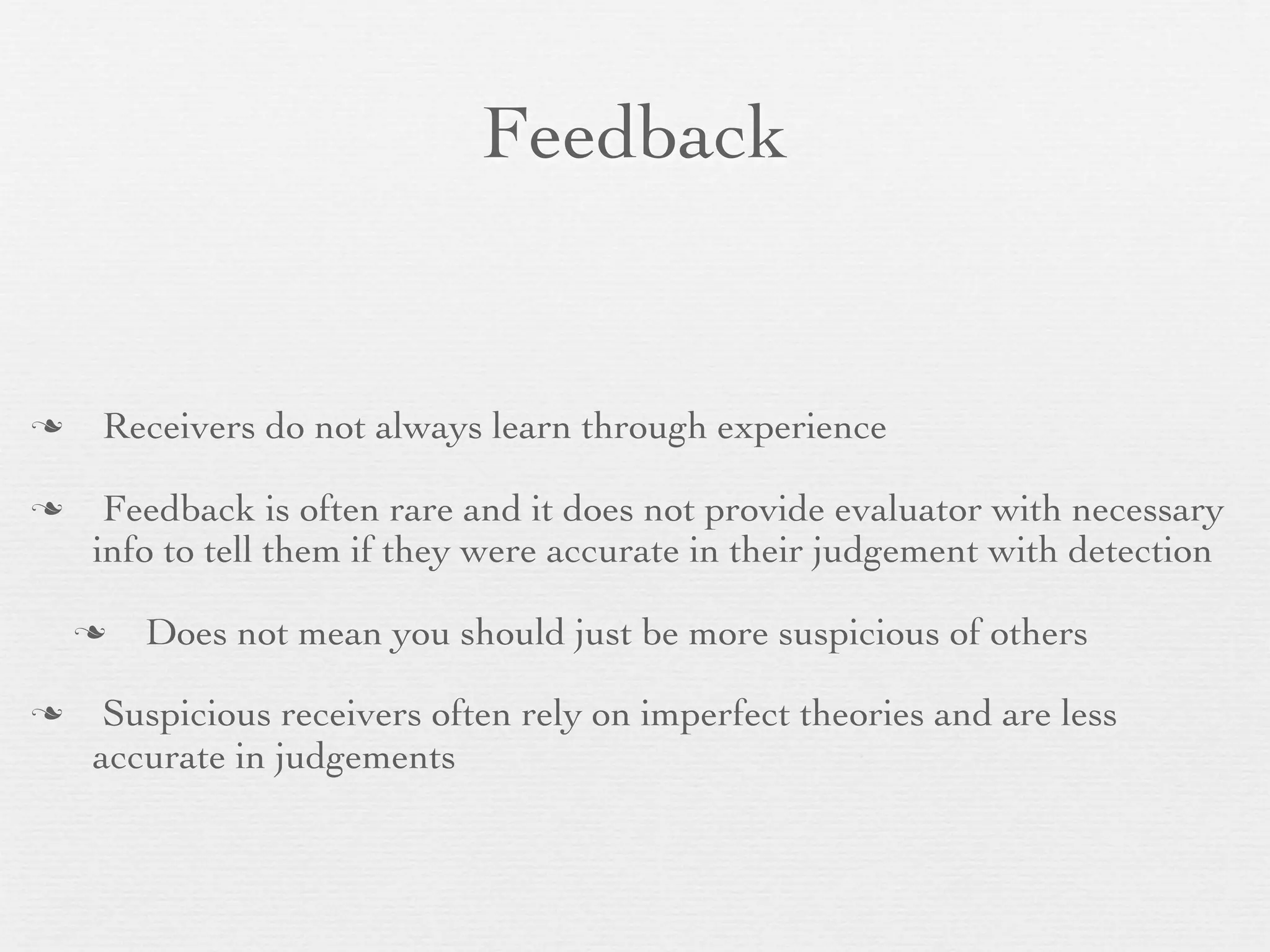 Feedback


   Receivers do not always learn through experience

    Feedback is often rare and it does not provide evaluator with necessary
    info to tell them if they were accurate in their judgement with detection

       Does not mean you should just be more suspicious of others

    Suspicious receivers often rely on imperfect theories and are less
    accurate in judgements
 