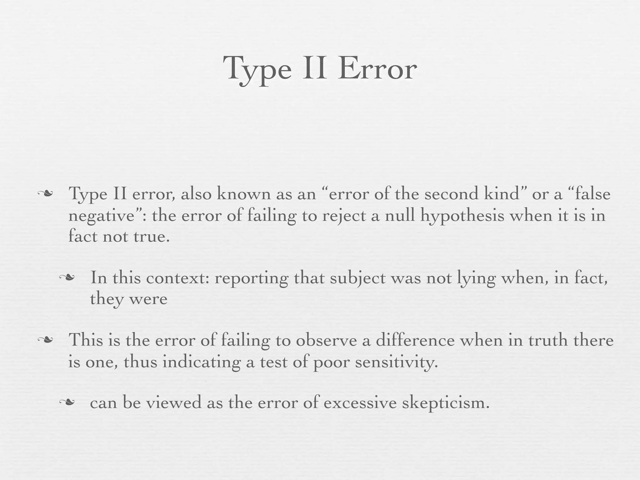 Type II Error


   Type II error, also known as an “error of the second kind” or a “false
    negative”: the error of failing to reject a null hypothesis when it is in
    fact not true.

       In this context: reporting that subject was not lying when, in fact,
        they were

   This is the error of failing to observe a difference when in truth there
    is one, thus indicating a test of poor sensitivity.

       can be viewed as the error of excessive skepticism.
 