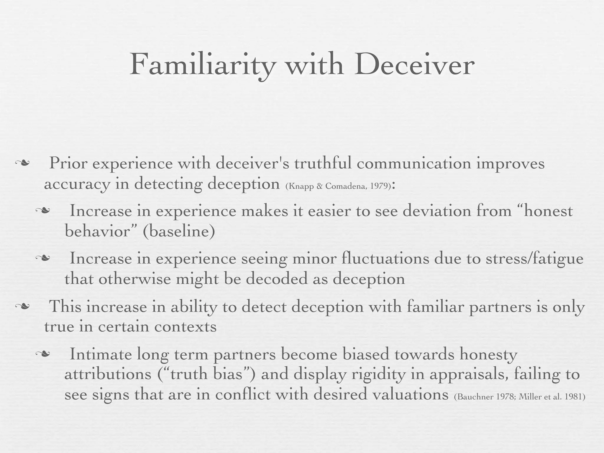 Familiarity with Deceiver

     Prior experience with deceiver's truthful communication improves
     accuracy in detecting deception (Knapp & Comadena, 1979):
        Increase in experience makes it easier to see deviation from “honest
        behavior” (baseline)
        Increase in experience seeing minor ﬂuctuations due to stress/fatigue
        that otherwise might be decoded as deception
     This increase in ability to detect deception with familiar partners is only
     true in certain contexts
        Intimate long term partners become biased towards honesty
        attributions (“truth bias”) and display rigidity in appraisals, failing to
        see signs that are in conﬂict with desired valuations (Bauchner 1978; Miller et al. 1981)
 