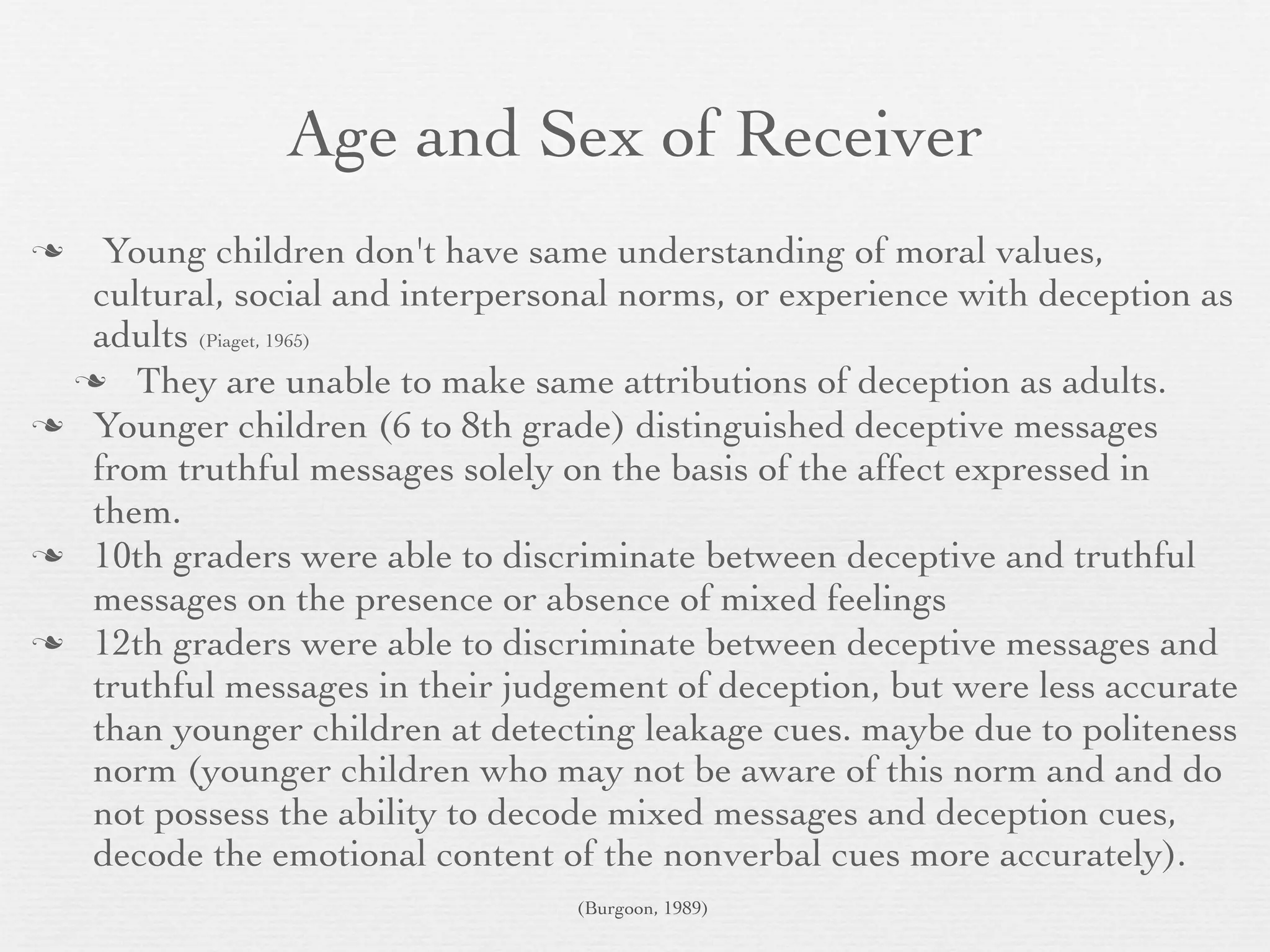 Age and Sex of Receiver
  Young children don't have same understanding of moral values,
  cultural, social and interpersonal norms, or experience with deception as
  adults (Piaget, 1965)
  They are unable to make same attributions of deception as adults.
 Younger children (6 to 8th grade) distinguished deceptive messages
  from truthful messages solely on the basis of the affect expressed in
  them.
 10th graders were able to discriminate between deceptive and truthful
  messages on the presence or absence of mixed feelings
 12th graders were able to discriminate between deceptive messages and
  truthful messages in their judgement of deception, but were less accurate
  than younger children at detecting leakage cues. maybe due to politeness
  norm (younger children who may not be aware of this norm and and do
  not possess the ability to decode mixed messages and deception cues,
  decode the emotional content of the nonverbal cues more accurately).
                                 (Burgoon, 1989)
 