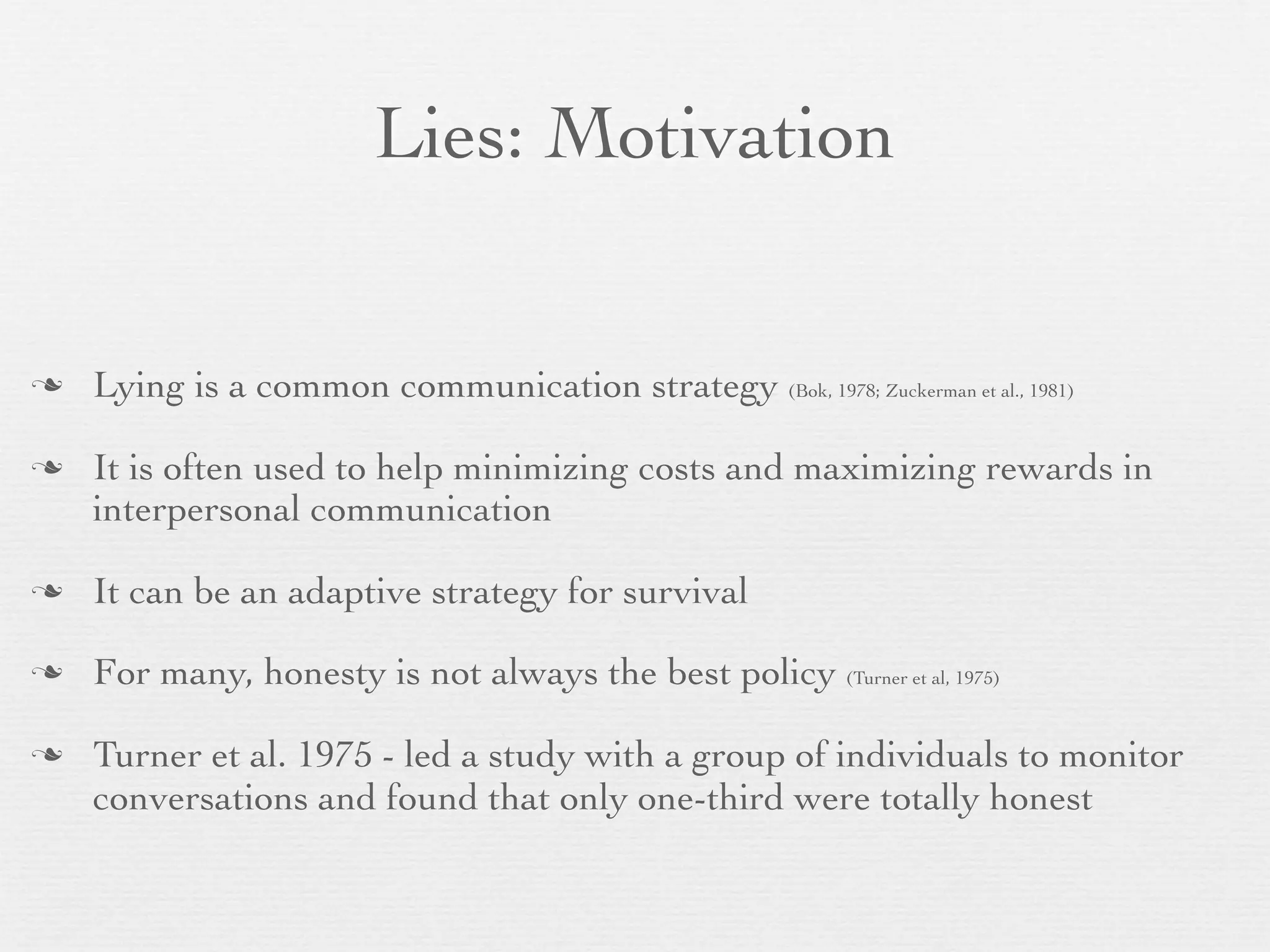 Lies: Motivation


   Lying is a common communication strategy (Bok, 1978; Zuckerman et al., 1981)

   It is often used to help minimizing costs and maximizing rewards in
    interpersonal communication

   It can be an adaptive strategy for survival

   For many, honesty is not always the best policy (Turner et al, 1975)

   Turner et al. 1975 - led a study with a group of individuals to monitor
    conversations and found that only one-third were totally honest
 