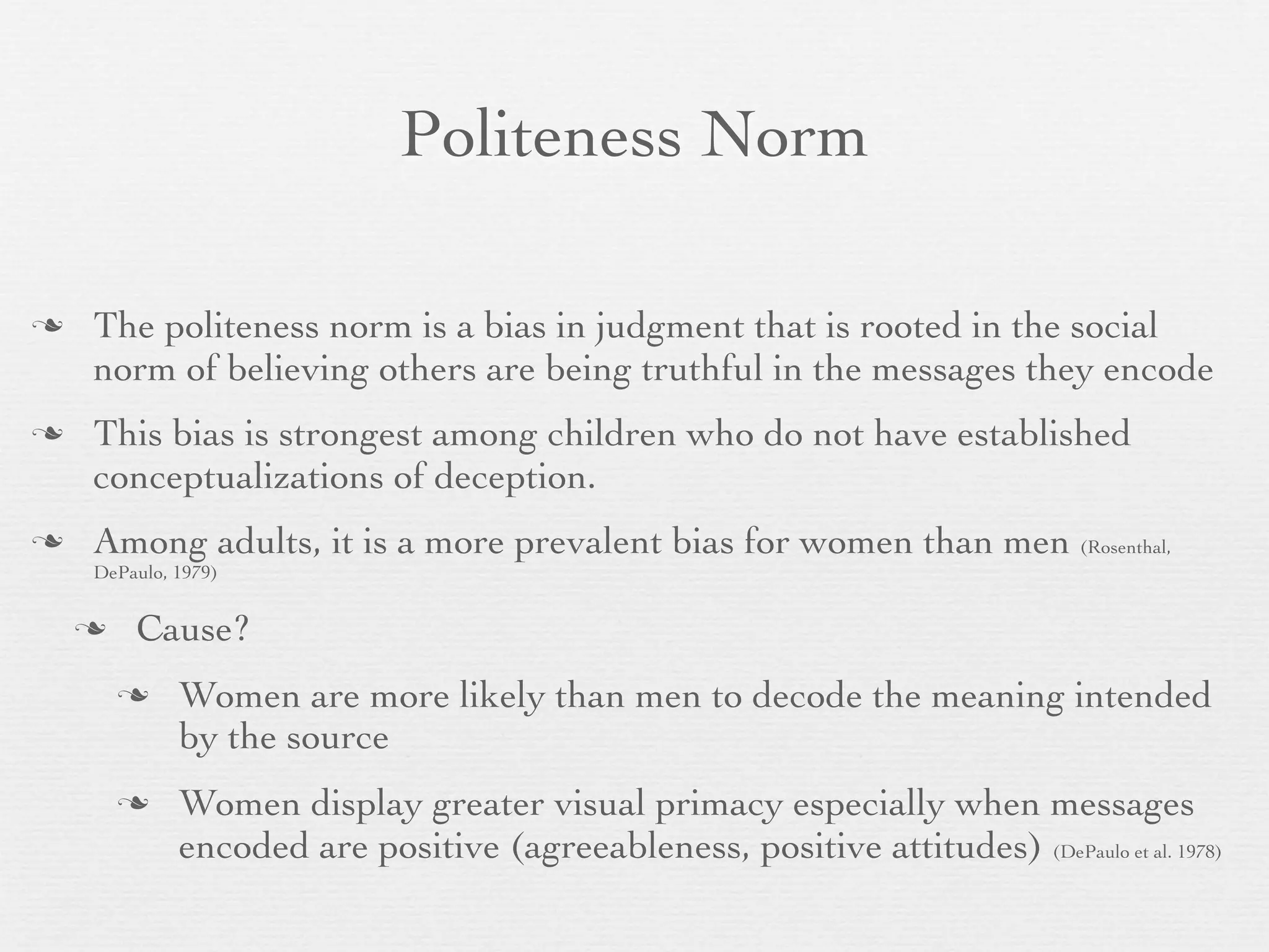 Politeness Norm

   The politeness norm is a bias in judgment that is rooted in the social
    norm of believing others are being truthful in the messages they encode
   This bias is strongest among children who do not have established
    conceptualizations of deception.
   Among adults, it is a more prevalent bias for women than men (Rosenthal,
    DePaulo, 1979)


       Cause?
            Women are more likely than men to decode the meaning intended
             by the source
            Women display greater visual primacy especially when messages
             encoded are positive (agreeableness, positive attitudes) (DePaulo et al. 1978)
 