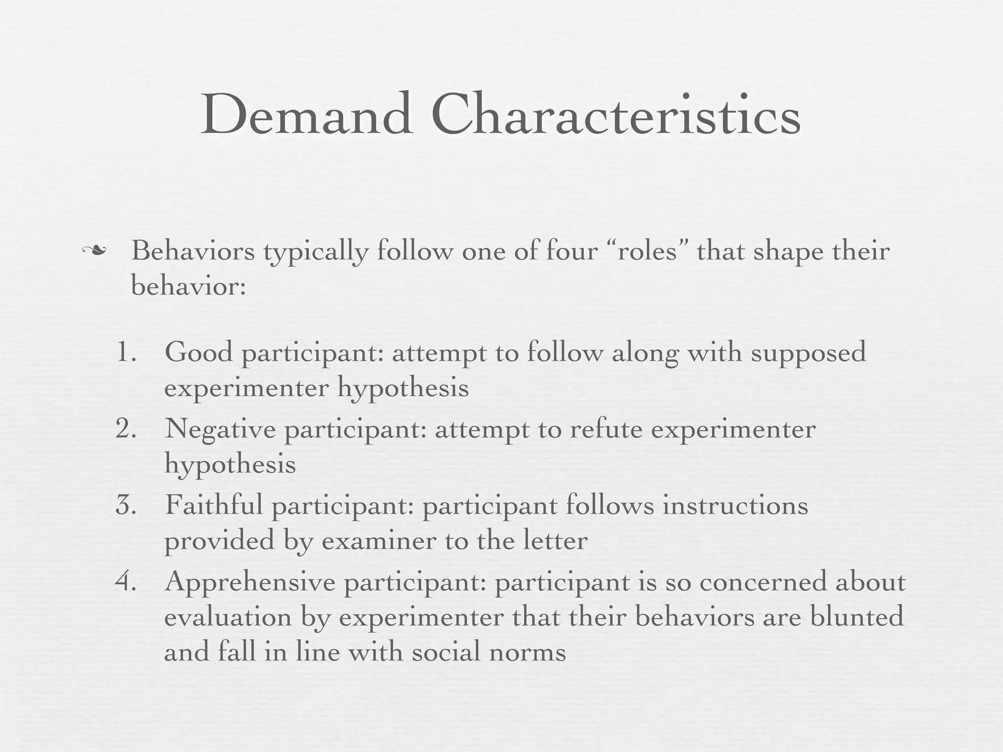 Demand Characteristics

    Behaviors typically follow one of four “roles” that shape their
     behavior:

    1. Good participant: attempt to follow along with supposed
       experimenter hypothesis
    2. Negative participant: attempt to refute experimenter
       hypothesis
    3. Faithful participant: participant follows instructions
       provided by examiner to the letter
    4. Apprehensive participant: participant is so concerned about
       evaluation by experimenter that their behaviors are blunted
       and fall in line with social norms
 