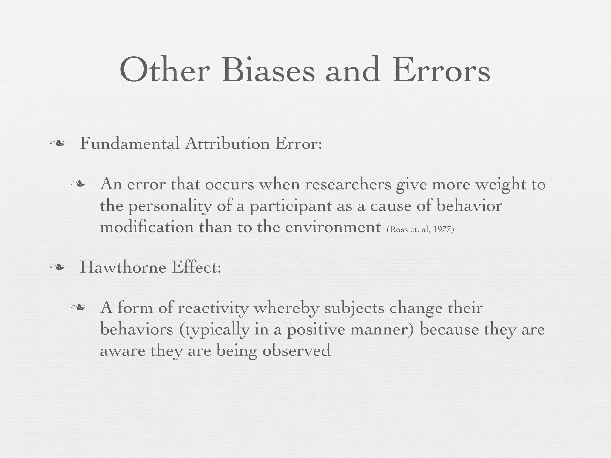 Other Biases and Errors
   Fundamental Attribution Error:

       An error that occurs when researchers give more weight to
        the personality of a participant as a cause of behavior
        modiﬁcation than to the environment (Ross et. al, 1977)

   Hawthorne Effect:

       A form of reactivity whereby subjects change their
        behaviors (typically in a positive manner) because they are
        aware they are being observed
 