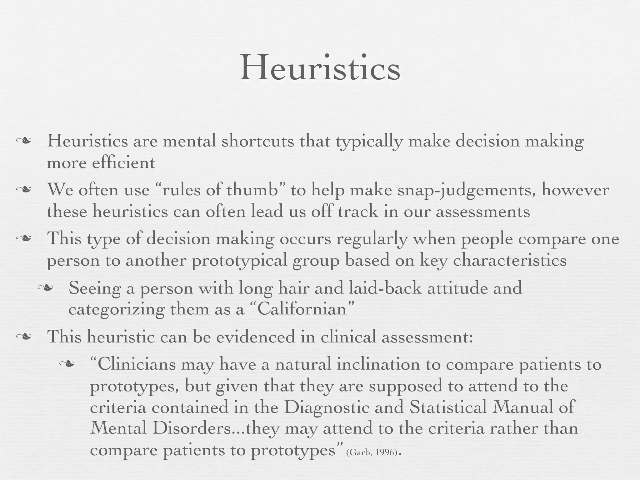 Heuristics
 Heuristics are mental shortcuts that typically make decision making
  more efﬁcient
 We often use “rules of thumb” to help make snap-judgements, however
  these heuristics can often lead us off track in our assessments
 This type of decision making occurs regularly when people compare one
  person to another prototypical group based on key characteristics
  Seeing a person with long hair and laid-back attitude and
     categorizing them as a “Californian”
 This heuristic can be evidenced in clinical assessment:

     “Clinicians may have a natural inclination to compare patients to
        prototypes, but given that they are supposed to attend to the
        criteria contained in the Diagnostic and Statistical Manual of
        Mental Disorders...they may attend to the criteria rather than
        compare patients to prototypes” (Garb, 1996).
 