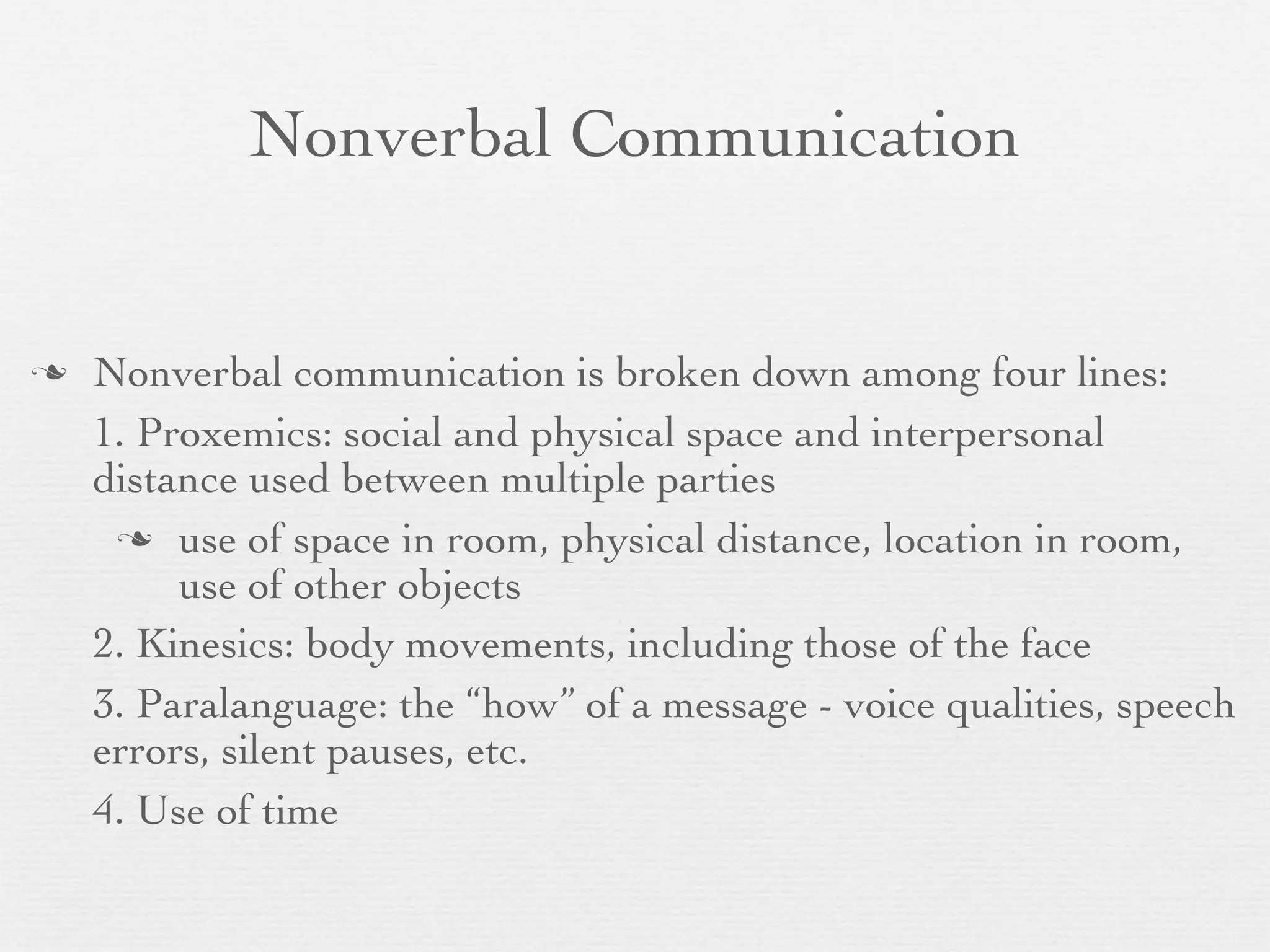 Nonverbal Communication


   Nonverbal communication is broken down among four lines:
    1. Proxemics: social and physical space and interpersonal
    distance used between multiple parties
      use of space in room, physical distance, location in room,
         use of other objects
    2. Kinesics: body movements, including those of the face
    3. Paralanguage: the “how” of a message - voice qualities, speech
    errors, silent pauses, etc.
    4. Use of time
 