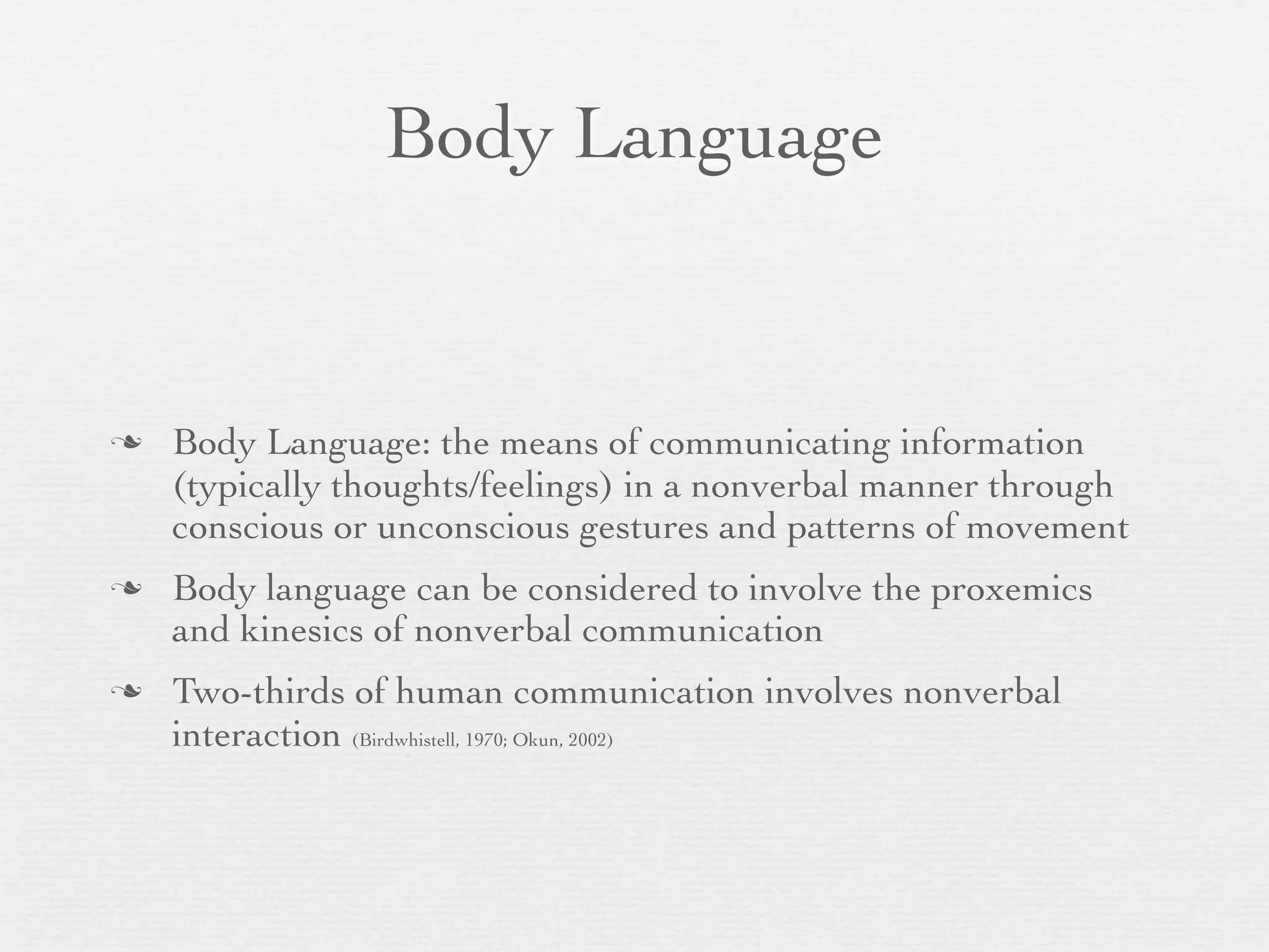 Body Language


   Body Language: the means of communicating information
    (typically thoughts/feelings) in a nonverbal manner through
    conscious or unconscious gestures and patterns of movement
   Body language can be considered to involve the proxemics
    and kinesics of nonverbal communication
   Two-thirds of human communication involves nonverbal
    interaction (Birdwhistell, 1970; Okun, 2002)
 