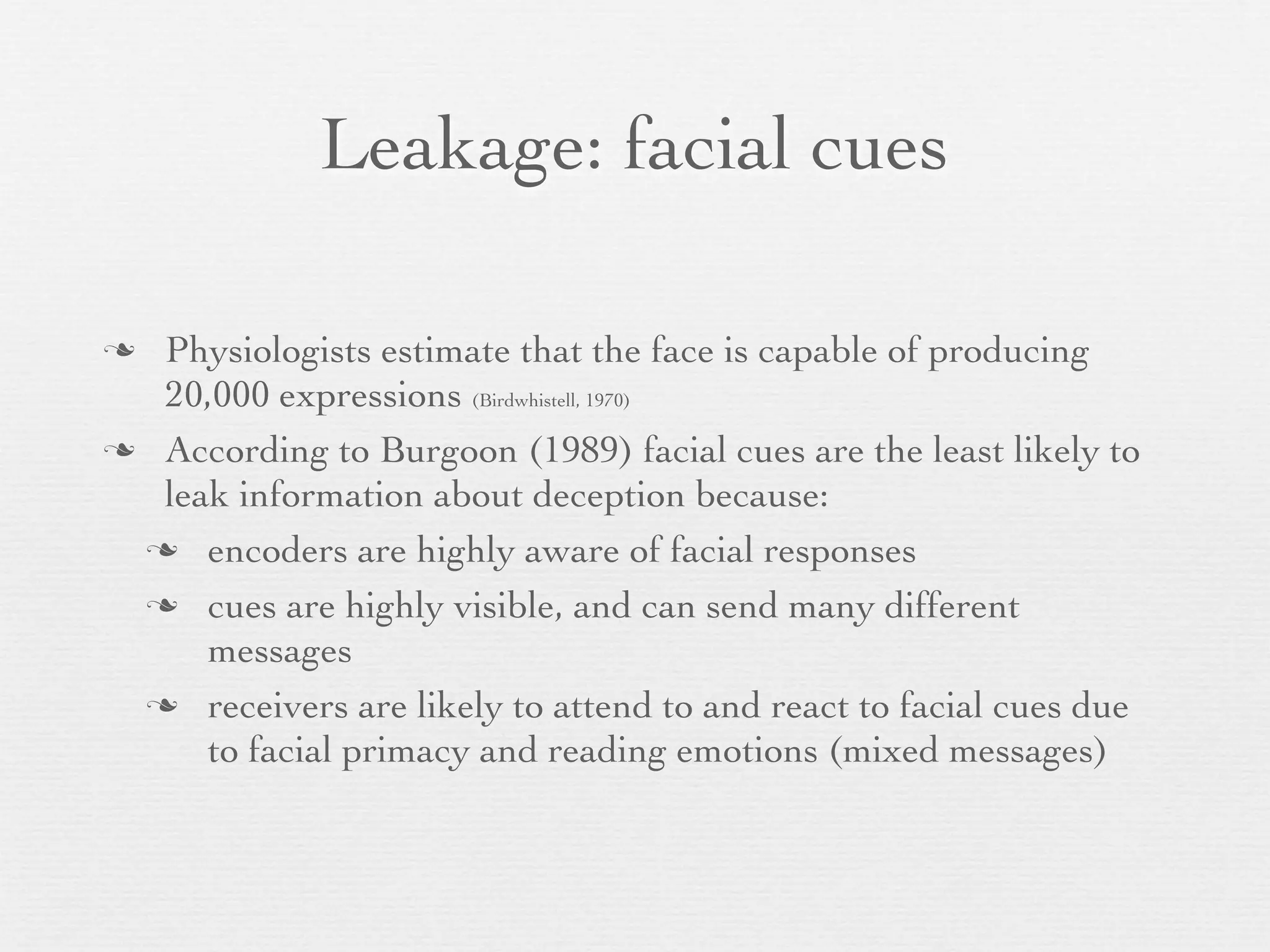 Leakage: facial cues

 Physiologists estimate that the face is capable of producing
  20,000 expressions (Birdwhistell, 1970)
 According to Burgoon (1989) facial cues are the least likely to
  leak information about deception because:
  encoders are highly aware of facial responses

  cues are highly visible, and can send many different
     messages
  receivers are likely to attend to and react to facial cues due
     to facial primacy and reading emotions (mixed messages)
 