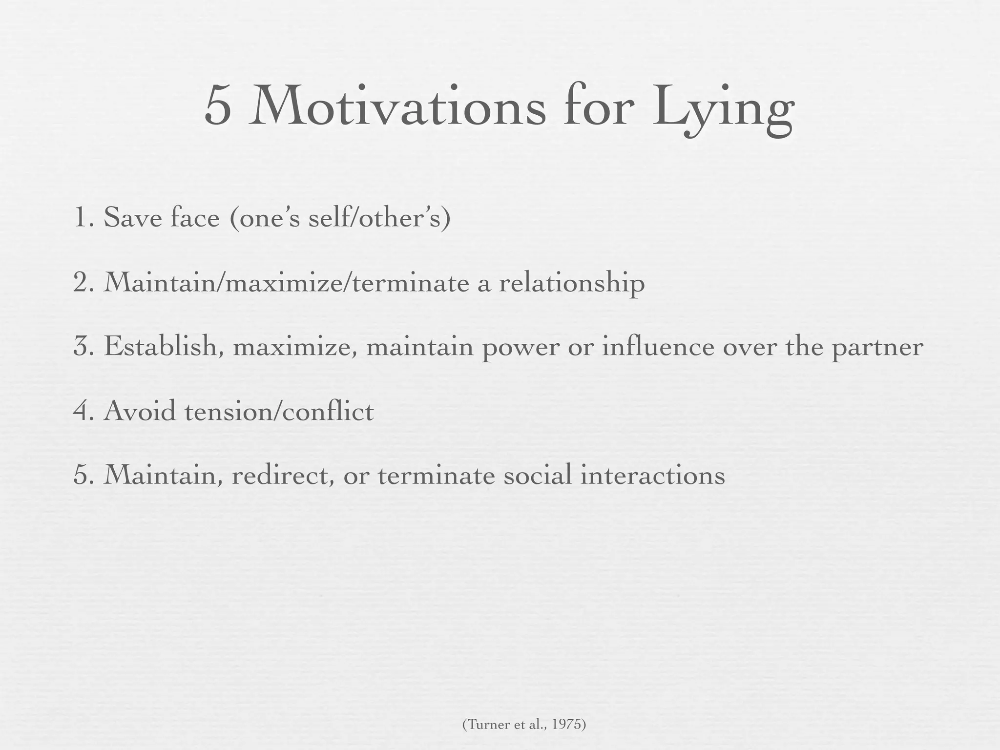 5 Motivations for Lying
1. Save face (one’s self/other’s)

2. Maintain/maximize/terminate a relationship

3. Establish, maximize, maintain power or inﬂuence over the partner

4. Avoid tension/conﬂict

5. Maintain, redirect, or terminate social interactions




                                    (Turner et al., 1975)
 