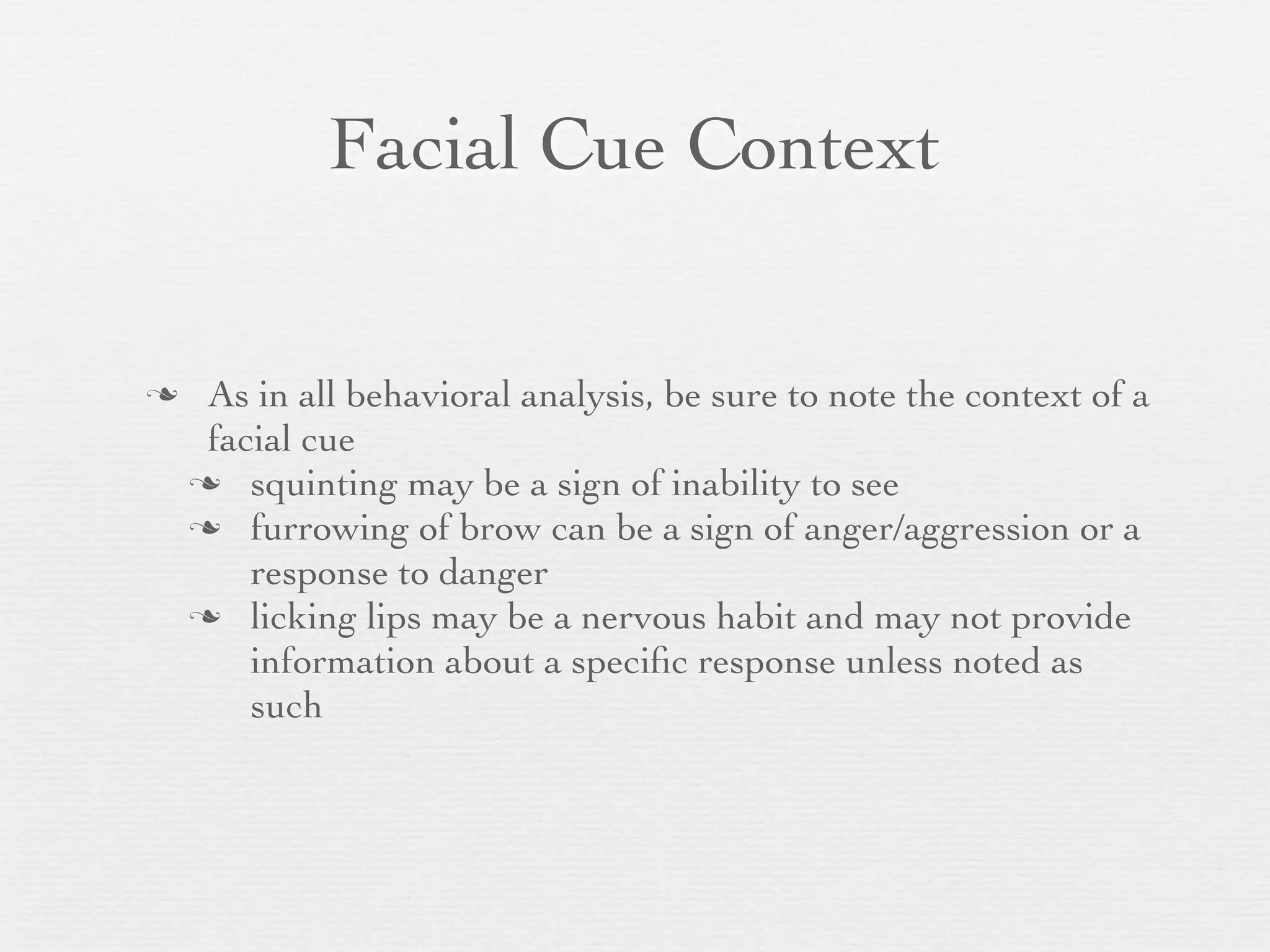 Facial Cue Context


    As in all behavioral analysis, be sure to note the context of a
     facial cue
     squinting may be a sign of inability to see
     furrowing of brow can be a sign of anger/aggression or a
        response to danger
     licking lips may be a nervous habit and may not provide
        information about a speciﬁc response unless noted as
        such
 