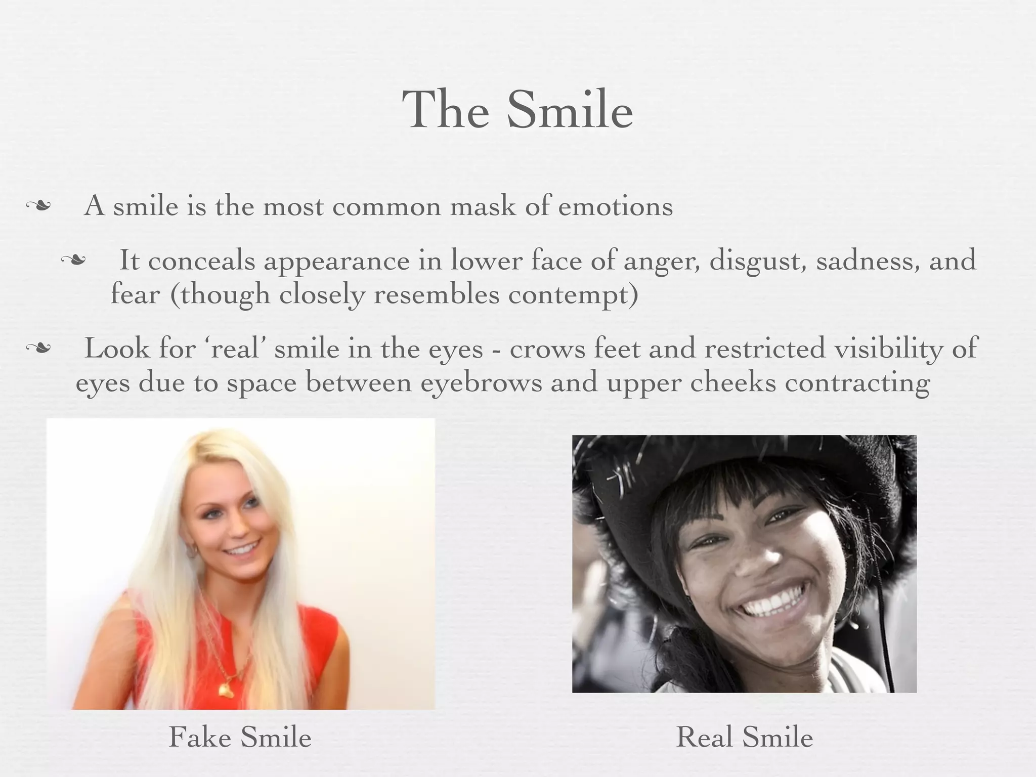 The Smile
   A smile is the most common mask of emotions
        It conceals appearance in lower face of anger, disgust, sadness, and
        fear (though closely resembles contempt)
    Look for ‘real’ smile in the eyes - crows feet and restricted visibility of
    eyes due to space between eyebrows and upper cheeks contracting




            Fake Smile                                Real Smile
 