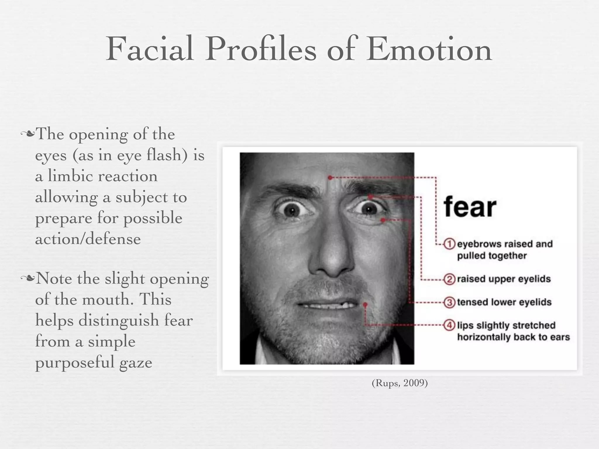 Facial Proﬁles of Emotion

The  opening of the
 eyes (as in eye ﬂash) is
 a limbic reaction
 allowing a subject to
 prepare for possible
 action/defense

Note  the slight opening
 of the mouth. This
 helps distinguish fear
 from a simple
 purposeful gaze
                            (Rups, 2009)
 