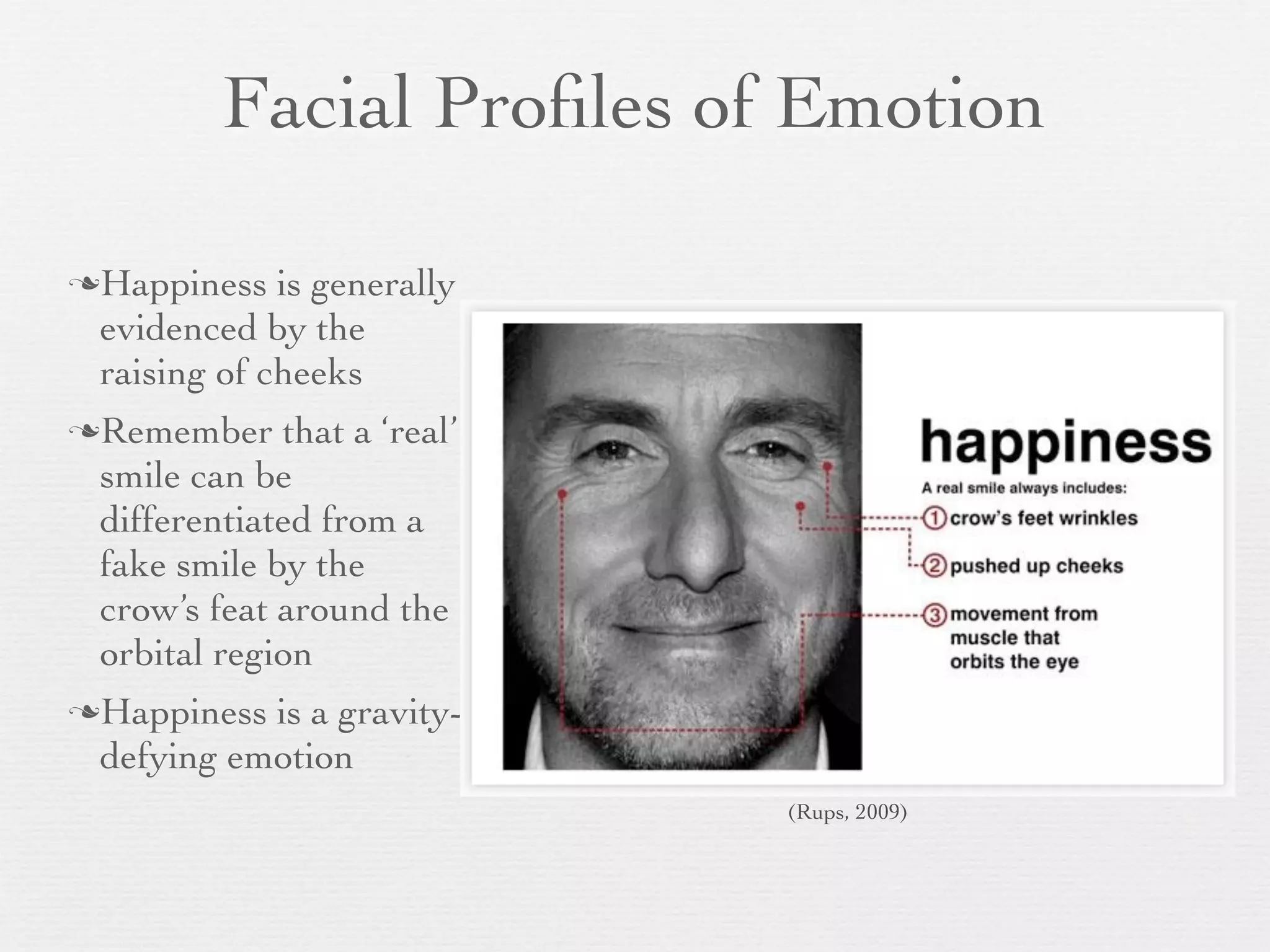 Facial Proﬁles of Emotion

Happiness   is generally
 evidenced by the
 raising of cheeks
Remember    that a ‘real’
 smile can be
 differentiated from a
 fake smile by the
 crow’s feat around the
 orbital region
Happiness is a gravity-
 defying emotion
                             (Rups, 2009)
 