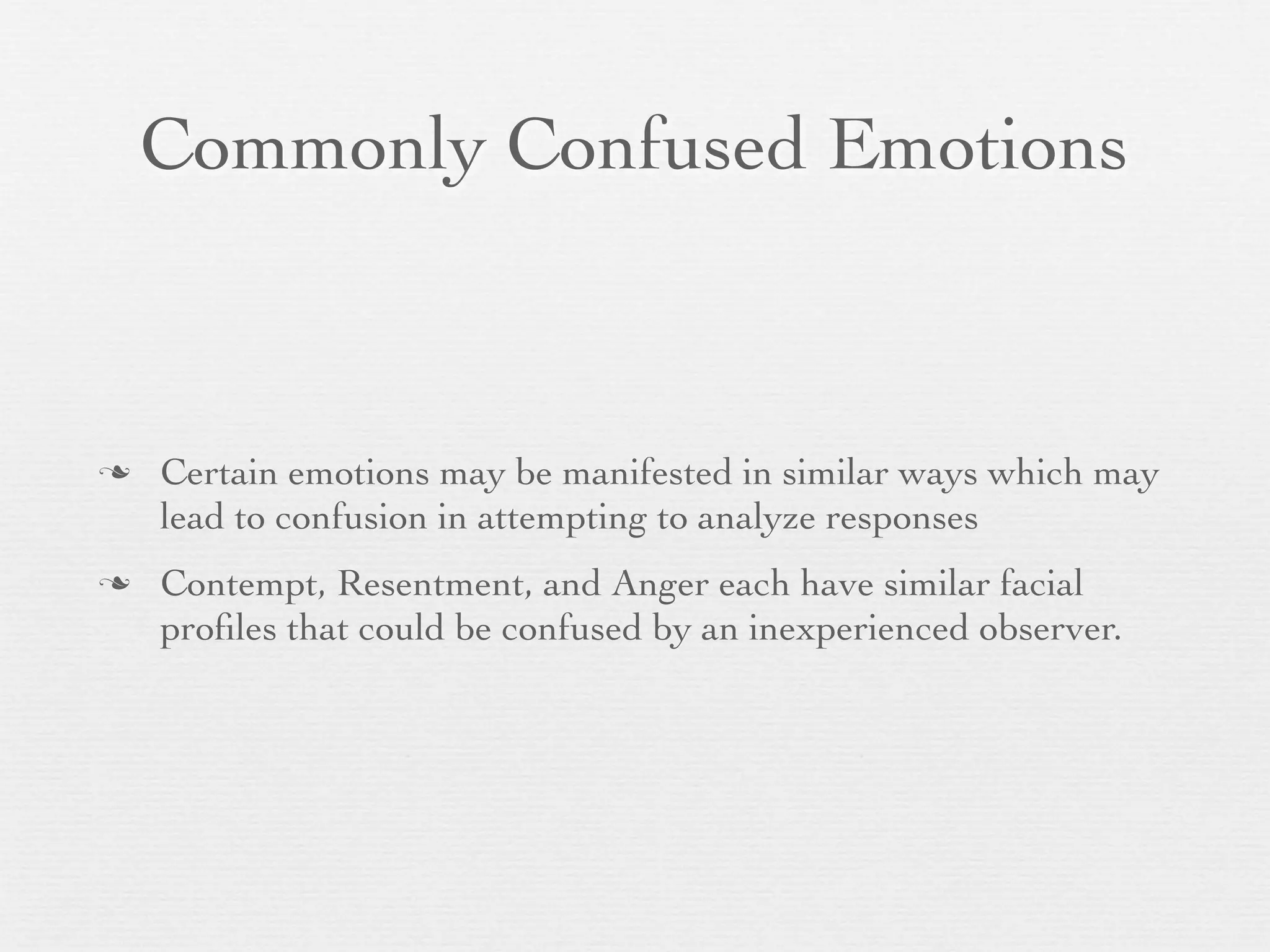 Commonly Confused Emotions



   Certain emotions may be manifested in similar ways which may
    lead to confusion in attempting to analyze responses
   Contempt, Resentment, and Anger each have similar facial
    proﬁles that could be confused by an inexperienced observer.
 