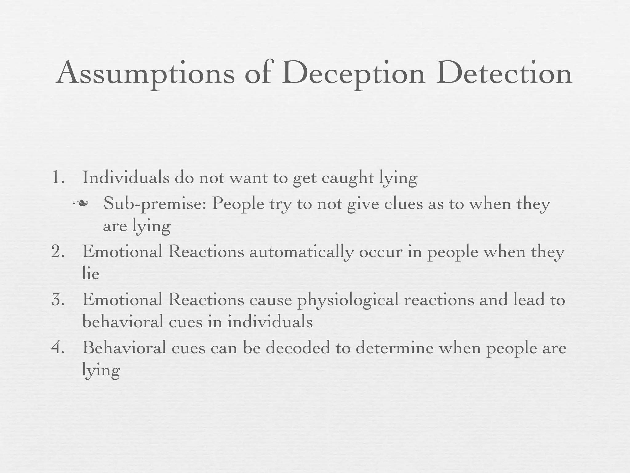 Assumptions of Deception Detection

1. Individuals do not want to get caught lying
   Sub-premise: People try to not give clues as to when they
       are lying
2. Emotional Reactions automatically occur in people when they
   lie
3. Emotional Reactions cause physiological reactions and lead to
   behavioral cues in individuals
4. Behavioral cues can be decoded to determine when people are
   lying
 