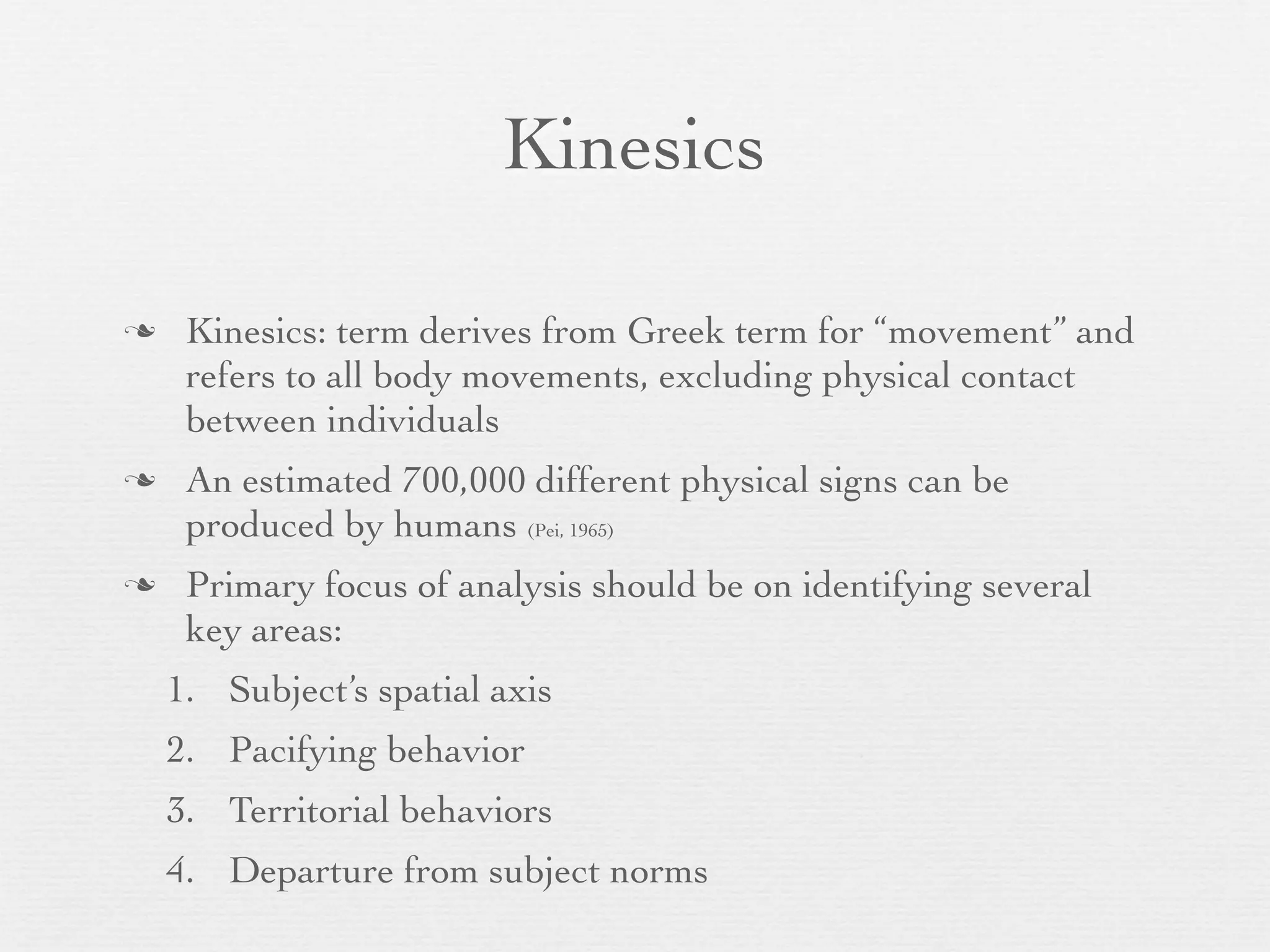 Kinesics

    Kinesics: term derives from Greek term for “movement” and
     refers to all body movements, excluding physical contact
     between individuals
    An estimated 700,000 different physical signs can be
     produced by humans (Pei, 1965)
    Primary focus of analysis should be on identifying several
     key areas:
    1. Subject’s spatial axis
    2. Pacifying behavior
    3. Territorial behaviors
    4. Departure from subject norms
 