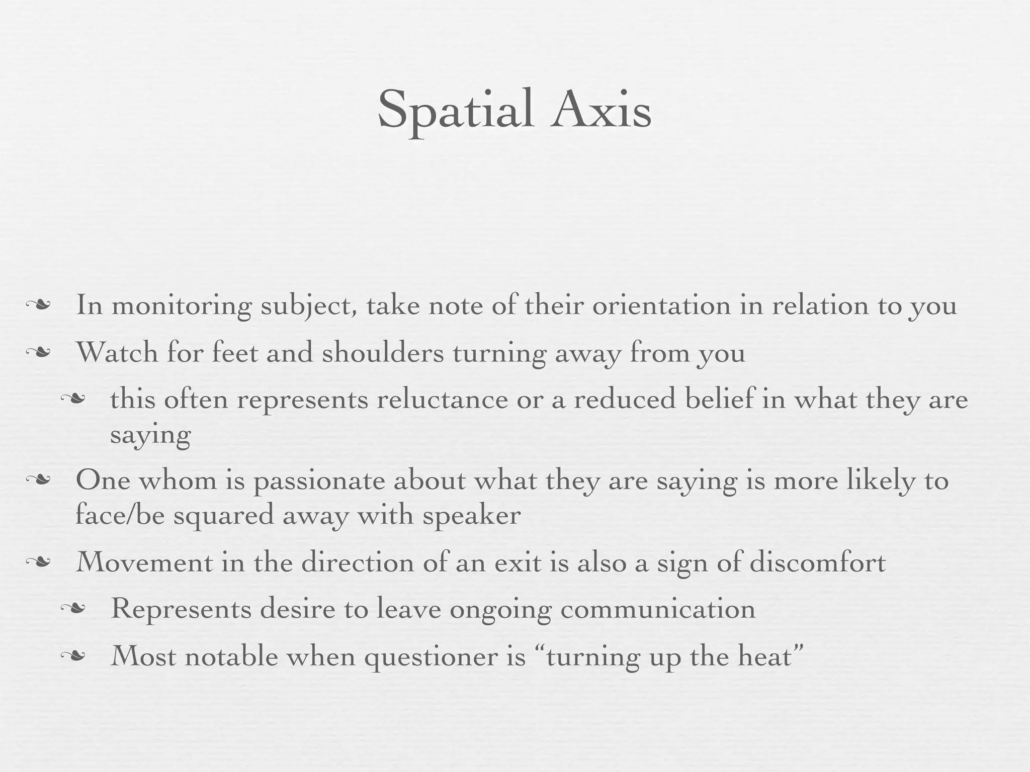 Spatial Axis


    In monitoring subject, take note of their orientation in relation to you
 Watch for feet and shoulders turning away from you
  this often represents reluctance or a reduced belief in what they are
     saying
 One whom is passionate about what they are saying is more likely to
  face/be squared away with speaker
    Movement in the direction of an exit is also a sign of discomfort
     Represents desire to leave ongoing communication

       Most notable when questioner is “turning up the heat”
 