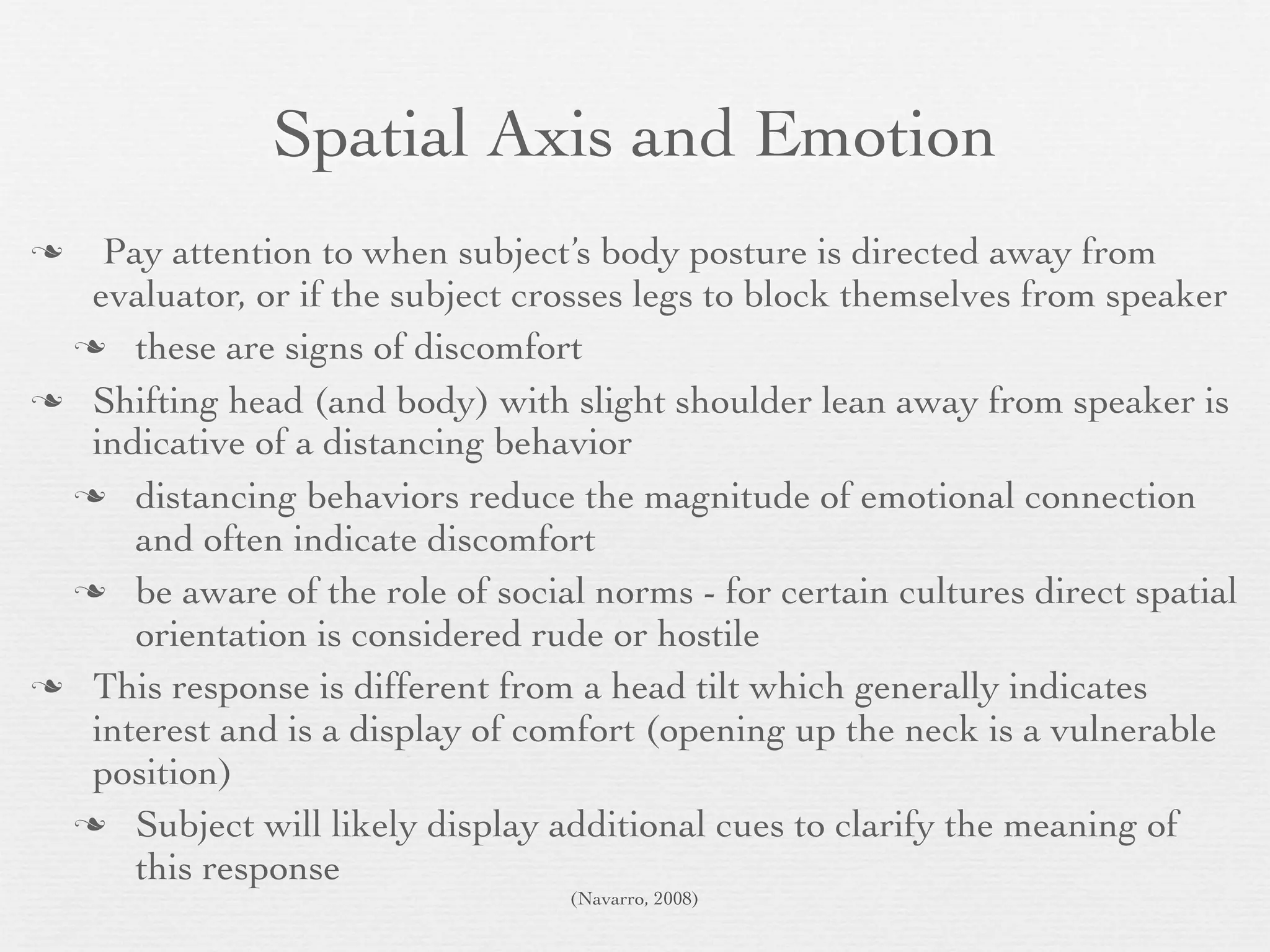 Spatial Axis and Emotion
  Pay attention to when subject’s body posture is directed away from
  evaluator, or if the subject crosses legs to block themselves from speaker
  these are signs of discomfort

 Shifting head (and body) with slight shoulder lean away from speaker is
  indicative of a distancing behavior
  distancing behaviors reduce the magnitude of emotional connection
     and often indicate discomfort
  be aware of the role of social norms - for certain cultures direct spatial
     orientation is considered rude or hostile
 This response is different from a head tilt which generally indicates
  interest and is a display of comfort (opening up the neck is a vulnerable
  position)
  Subject will likely display additional cues to clarify the meaning of
     this response
                                  (Navarro, 2008)
 