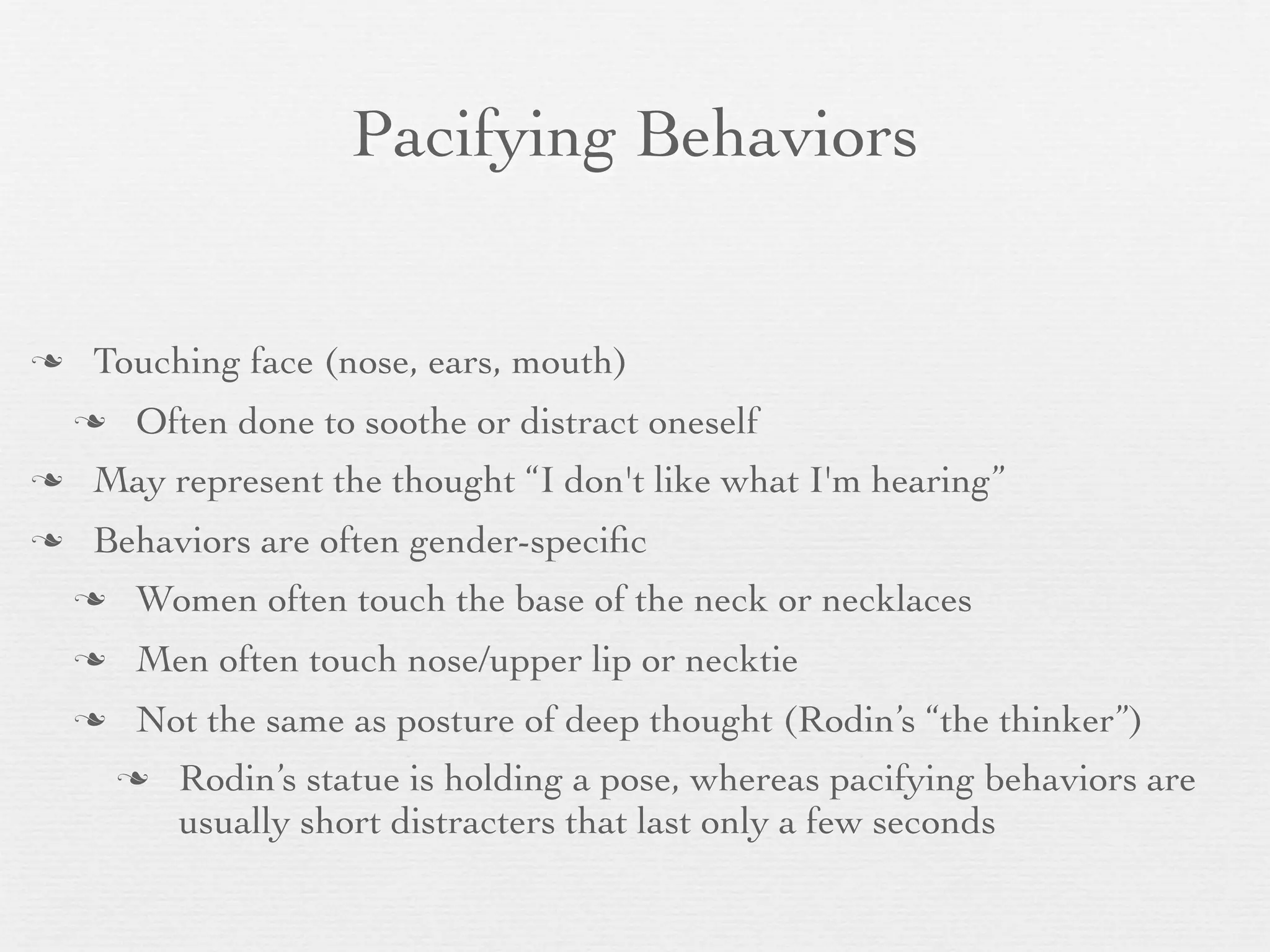 Pacifying Behaviors


   Touching face (nose, ears, mouth)
       Often done to soothe or distract oneself
   May represent the thought “I don't like what I'm hearing”
   Behaviors are often gender-speciﬁc
       Women often touch the base of the neck or necklaces
       Men often touch nose/upper lip or necktie
       Not the same as posture of deep thought (Rodin’s “the thinker”)
           Rodin’s statue is holding a pose, whereas pacifying behaviors are
            usually short distracters that last only a few seconds
 