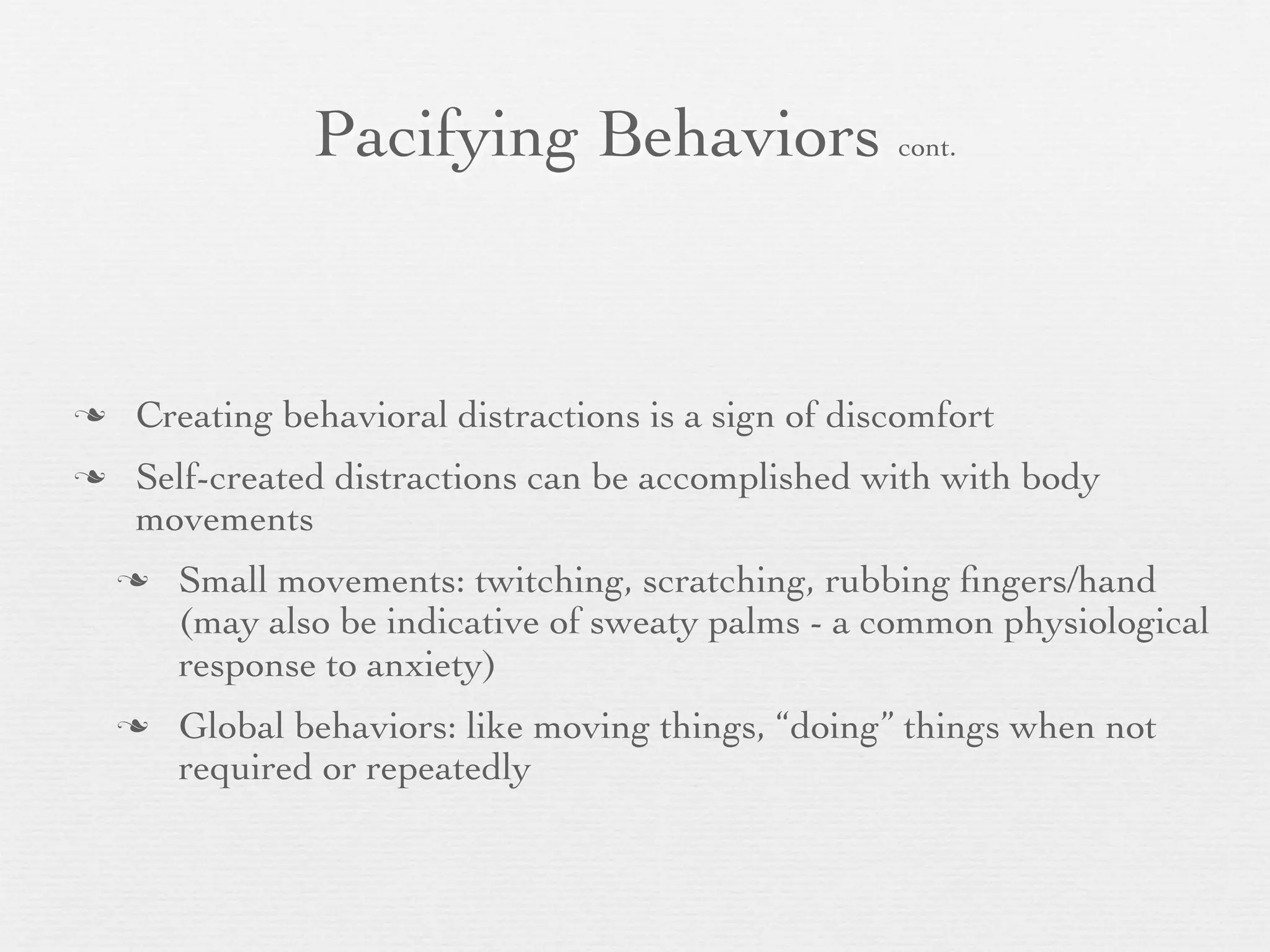 Pacifying Behaviors cont.


   Creating behavioral distractions is a sign of discomfort
   Self-created distractions can be accomplished with with body
    movements
       Small movements: twitching, scratching, rubbing ﬁngers/hand
        (may also be indicative of sweaty palms - a common physiological
        response to anxiety)
       Global behaviors: like moving things, “doing” things when not
        required or repeatedly
 