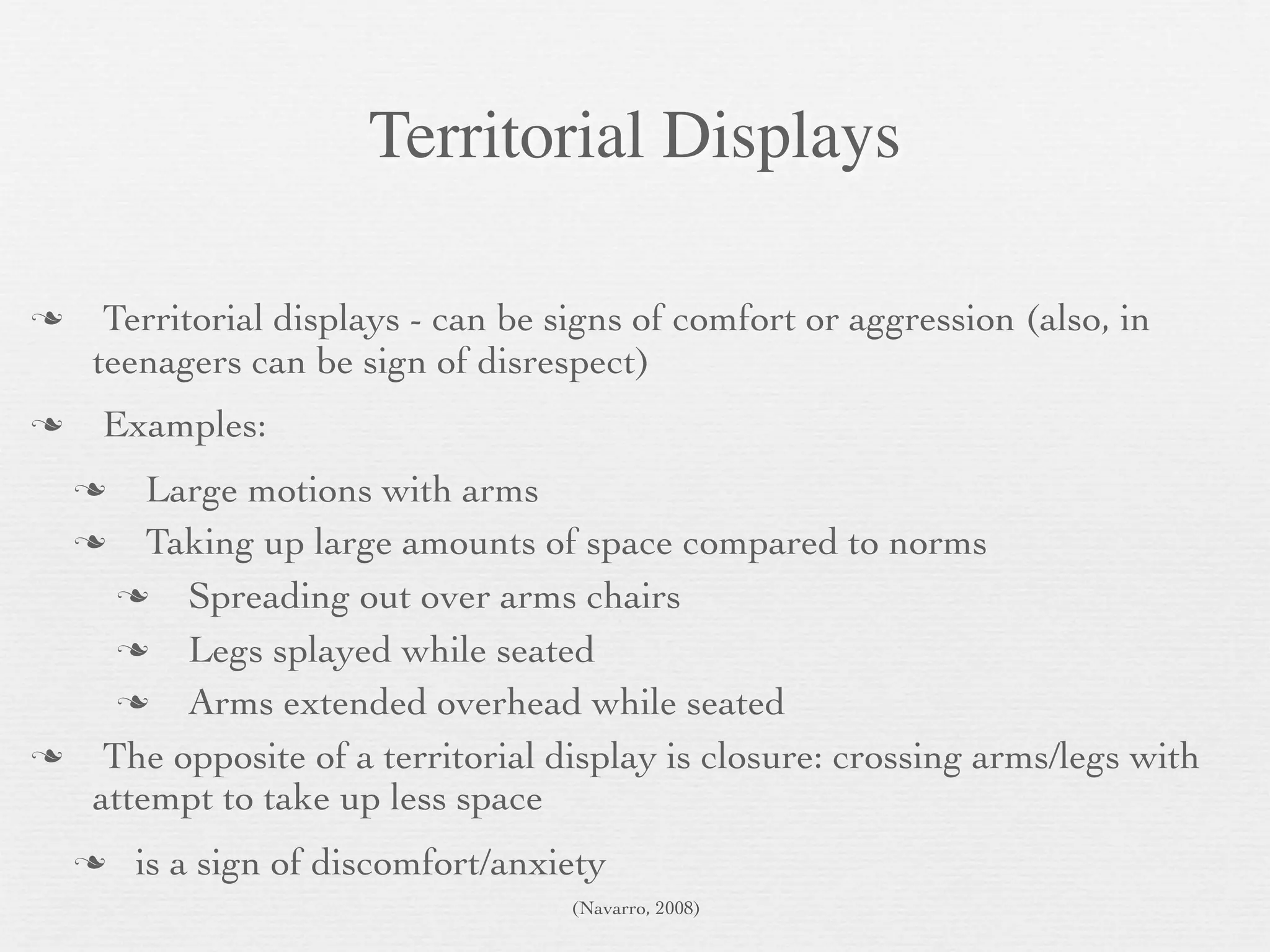 Territorial Displays

    Territorial displays - can be signs of comfort or aggression (also, in
    teenagers can be sign of disrespect)
   Examples:
      Large motions with arms
      Taking up large amounts of space compared to norms
        Spreading out over arms chairs
        Legs splayed while seated
        Arms extended overhead while seated
   The opposite of a territorial display is closure: crossing arms/legs with
   attempt to take up less space
       is a sign of discomfort/anxiety
                                    (Navarro, 2008)
 