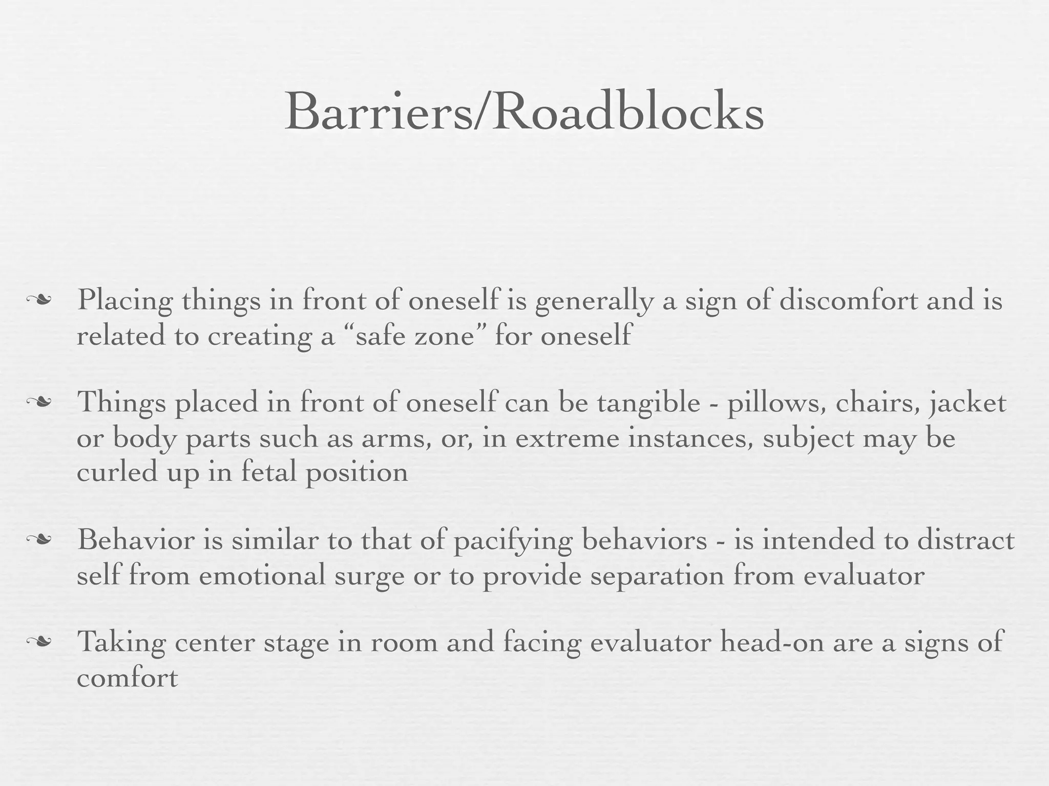 Barriers/Roadblocks


   Placing things in front of oneself is generally a sign of discomfort and is
    related to creating a “safe zone” for oneself

   Things placed in front of oneself can be tangible - pillows, chairs, jacket
    or body parts such as arms, or, in extreme instances, subject may be
    curled up in fetal position

   Behavior is similar to that of pacifying behaviors - is intended to distract
    self from emotional surge or to provide separation from evaluator

   Taking center stage in room and facing evaluator head-on are a signs of
    comfort
 
