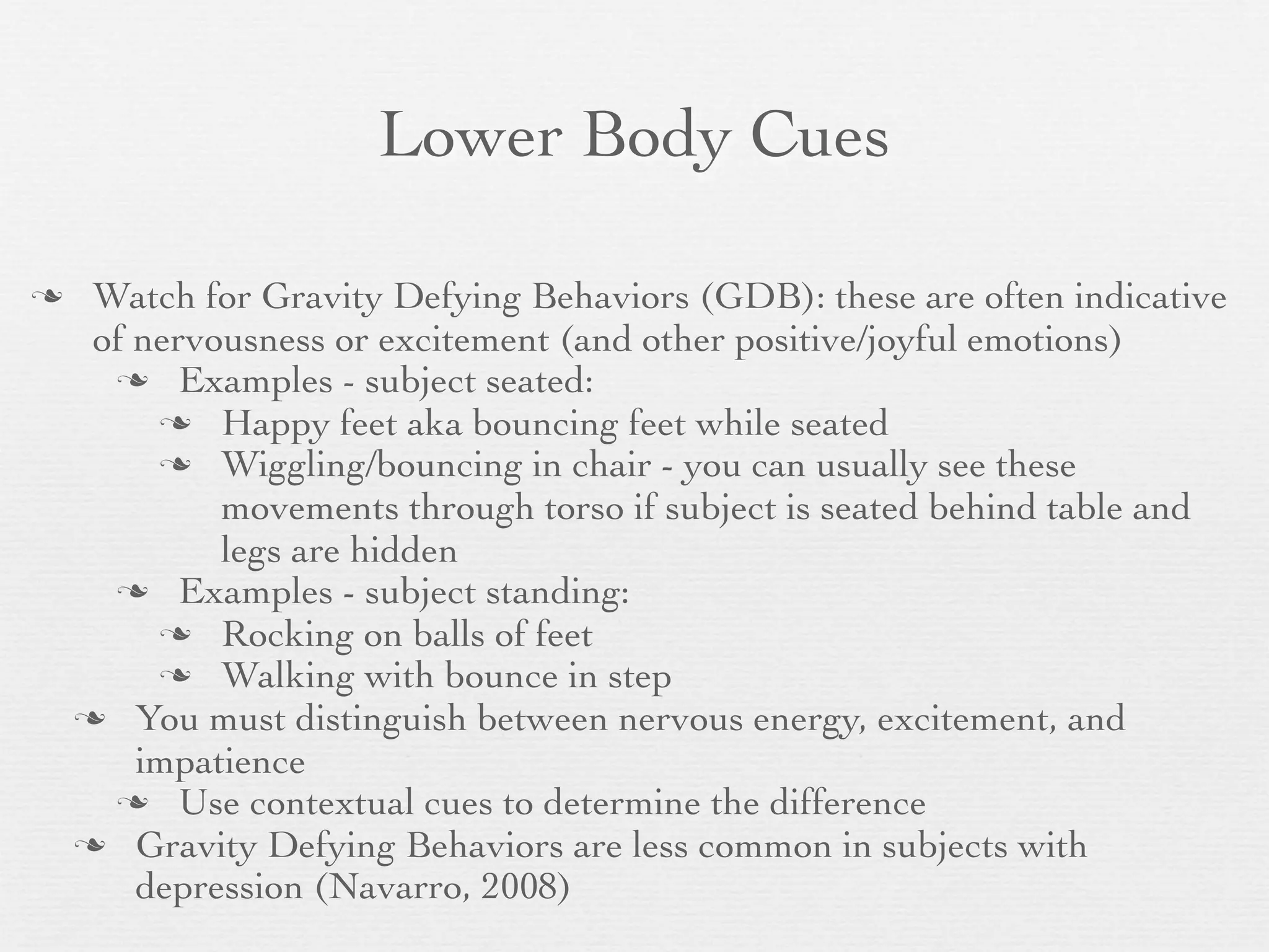 Lower Body Cues

    Watch for Gravity Defying Behaviors (GDB): these are often indicative
     of nervousness or excitement (and other positive/joyful emotions)
       Examples - subject seated:
          Happy feet aka bouncing feet while seated
          Wiggling/bouncing in chair - you can usually see these
             movements through torso if subject is seated behind table and
             legs are hidden
       Examples - subject standing:
          Rocking on balls of feet
          Walking with bounce in step
     You must distinguish between nervous energy, excitement, and
        impatience
       Use contextual cues to determine the difference
     Gravity Defying Behaviors are less common in subjects with
        depression (Navarro, 2008)
 