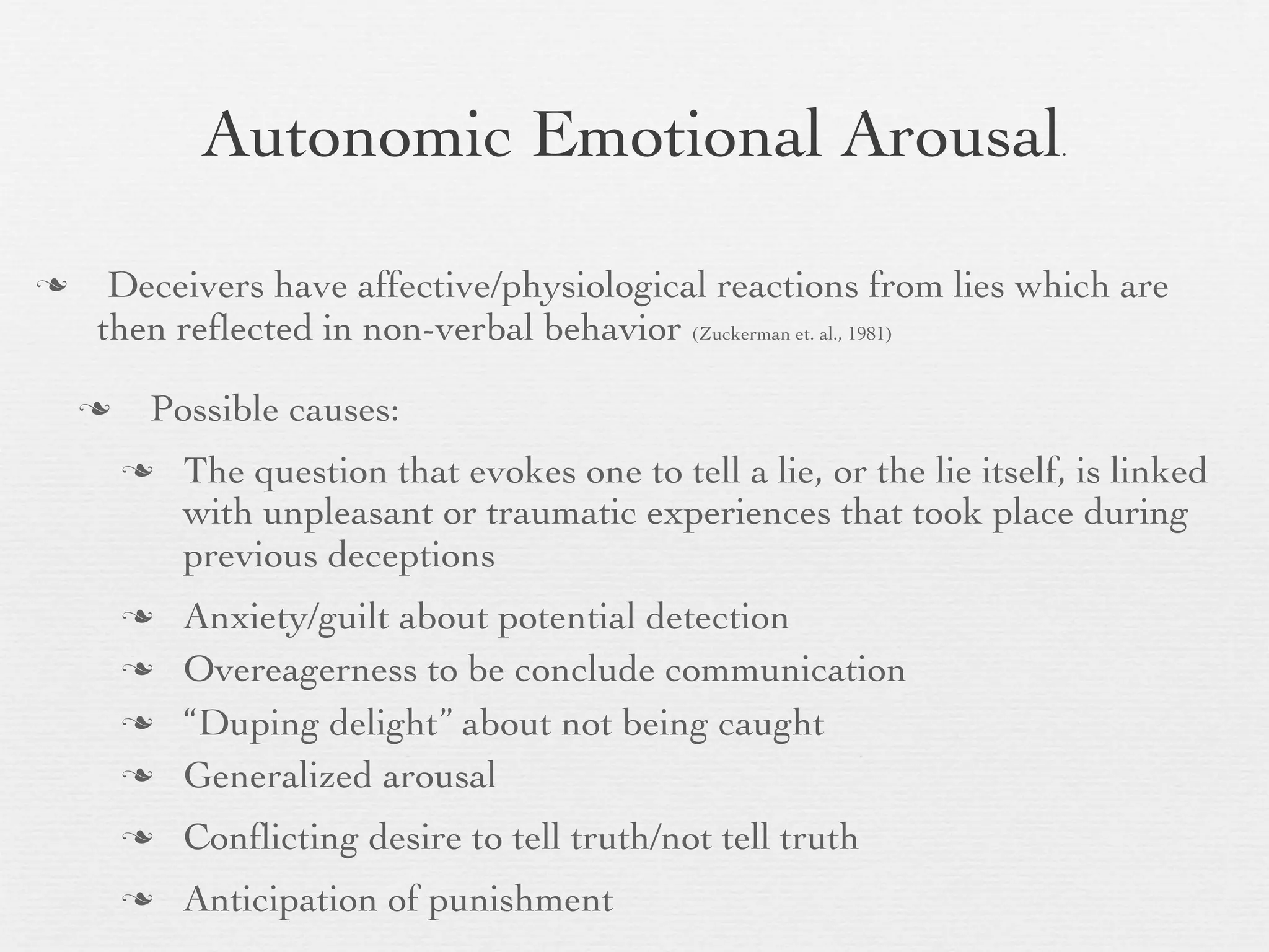 Autonomic Emotional Arousal                                 .




    Deceivers have affective/physiological reactions from lies which are
    then reﬂected in non-verbal behavior (Zuckerman et. al., 1981)

       Possible causes:
           The question that evokes one to tell a lie, or the lie itself, is linked
            with unpleasant or traumatic experiences that took place during
            previous deceptions
           Anxiety/guilt about potential detection
           Overeagerness to be conclude communication
           “Duping delight” about not being caught
           Generalized arousal
           Conﬂicting desire to tell truth/not tell truth
           Anticipation of punishment
 