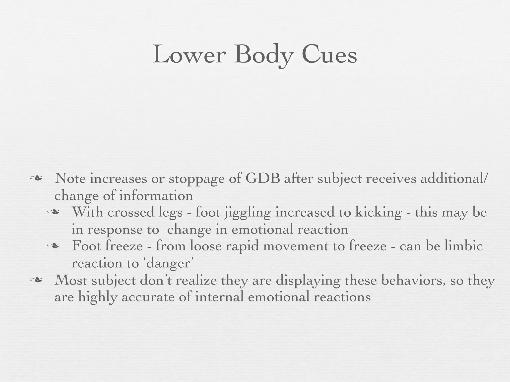 Lower Body Cues



 Note increases or stoppage of GDB after subject receives additional/
  change of information
  With crossed legs - foot jiggling increased to kicking - this may be
     in response to change in emotional reaction
  Foot freeze - from loose rapid movement to freeze - can be limbic
     reaction to ‘danger’
 Most subject don’t realize they are displaying these behaviors, so they
  are highly accurate of internal emotional reactions
 